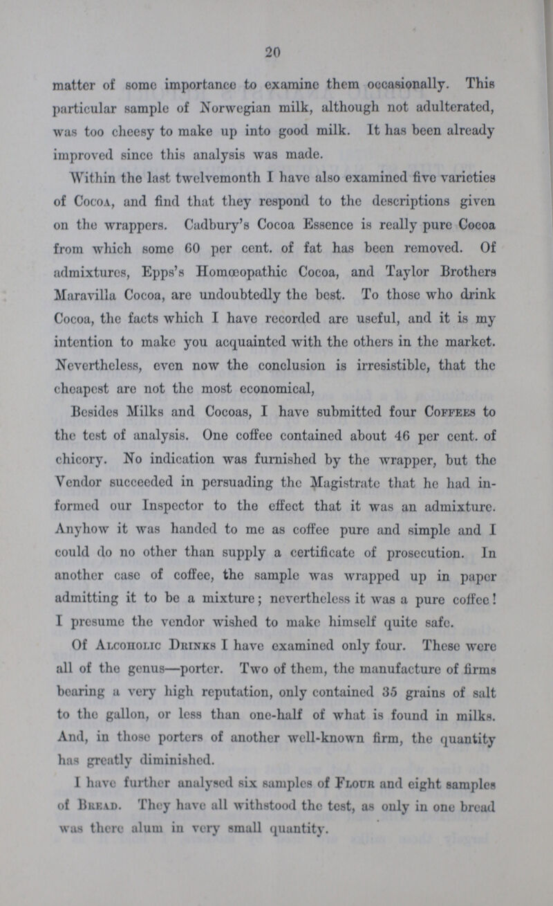 20 matter of some importance to examine them occasionally. This particular sample of Norwegian milk, although not adulterated, was too cheesy to make up into good milk. It has been already improved since this analysis was made. Within the last twelvemonth I have also examined five varieties of Cocoa, and find that they respond to the descriptions given on the wrappers. Cadbury's Cocoa Essence is really pure Cocoa from which some 60 per cent. of fat has been removed. Of admixtures, Epps's Homoeopathic Cocoa, and Taylor Brothers Maravilla Cocoa, are undoubtedly the best. To those who drink Cocoa, the facts which I have recorded arc useful, and it is my intention to make you acquainted with the others in the market. Nevertheless, even now the conclusion is irresistible, that the cheapest are not the most economical, Besides Milks and Cocoas, I have submitted four Coffees to the test of analysis. One coffee contained about 46 per cent. of chicory. No indication was furnished by the wrapper, but the Vendor succeeded in persuading the Magistrate that he had in formed our Inspector to the effect that it was an admixture. Anyhow it was handed to me as coffee pure and simple and I could do no other than supply a certificate of prosecution. In another case of coffee, the sample was wrapped up in paper admitting it to be a mixture; nevertheless it was a pure coffee! I presume the vendor wished to make himself quite safe. Of Alcoholic Drinks I have examined only four. These were all of the genus—porter. Two of them, the manufacture of firms bearing a very high reputation, only contained 35 grains of salt to the gallon, or less than one-half of what is found in milks. And, in those porters of another well-known firm, the quantity has greatly diminished. I have further analysed six samples of Flour and eight samples of Bread. They have all withstood the test, as only in one bread was there alum in very small quantity.