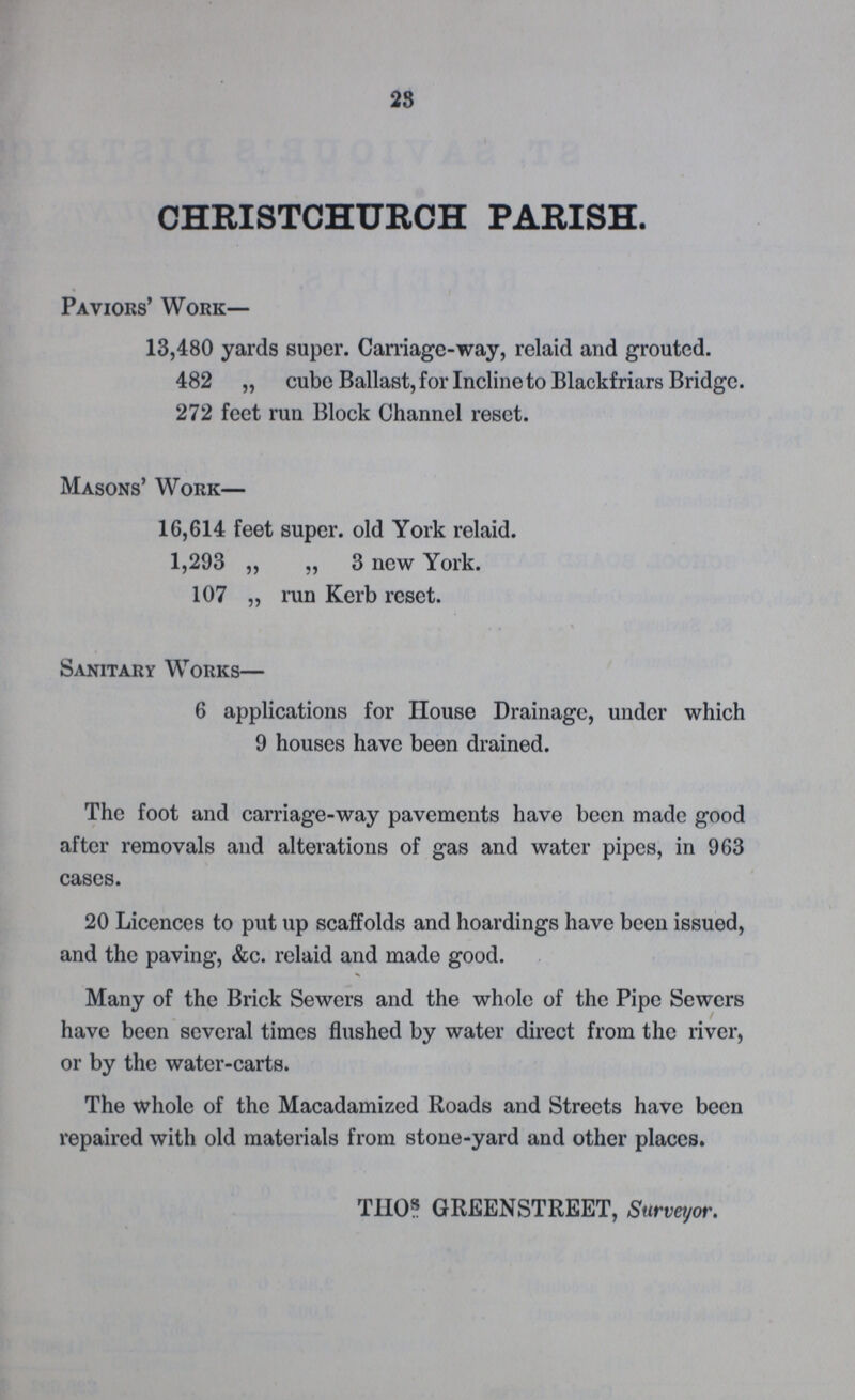 28 CHRISTCHURCH PARISH. Paviors' Work— 13,480 yards super. Carriage-way, relaid and grouted. 482 „ cube Ballast, for Incline to Blackfriars Bridge. 272 feet run Block Channel reset. Masons' Work— 16,614 feet super. old York relaid. 1,293 „ „ 3 new York. 107 „ run Kerb reset. Sanitary Works— 6 applications for House Drainage, under which 9 houses have been drained. The foot and carriage-way pavements have been made good after removals and alterations of gas and water pipes, in 963 cases. 20 Licences to put up scaffolds and hoardings have been issued, and the paving, &c. relaid and made good. Many of the Brick Sewers and the whole of the Pipe Sewers have been several times flushed by water direct from the river, or by the water-carts. The whole of the Macadamized Roads and Streets have been repaired with old materials from stone-yard and other places. THOs GREENSTREET, Surveyor.