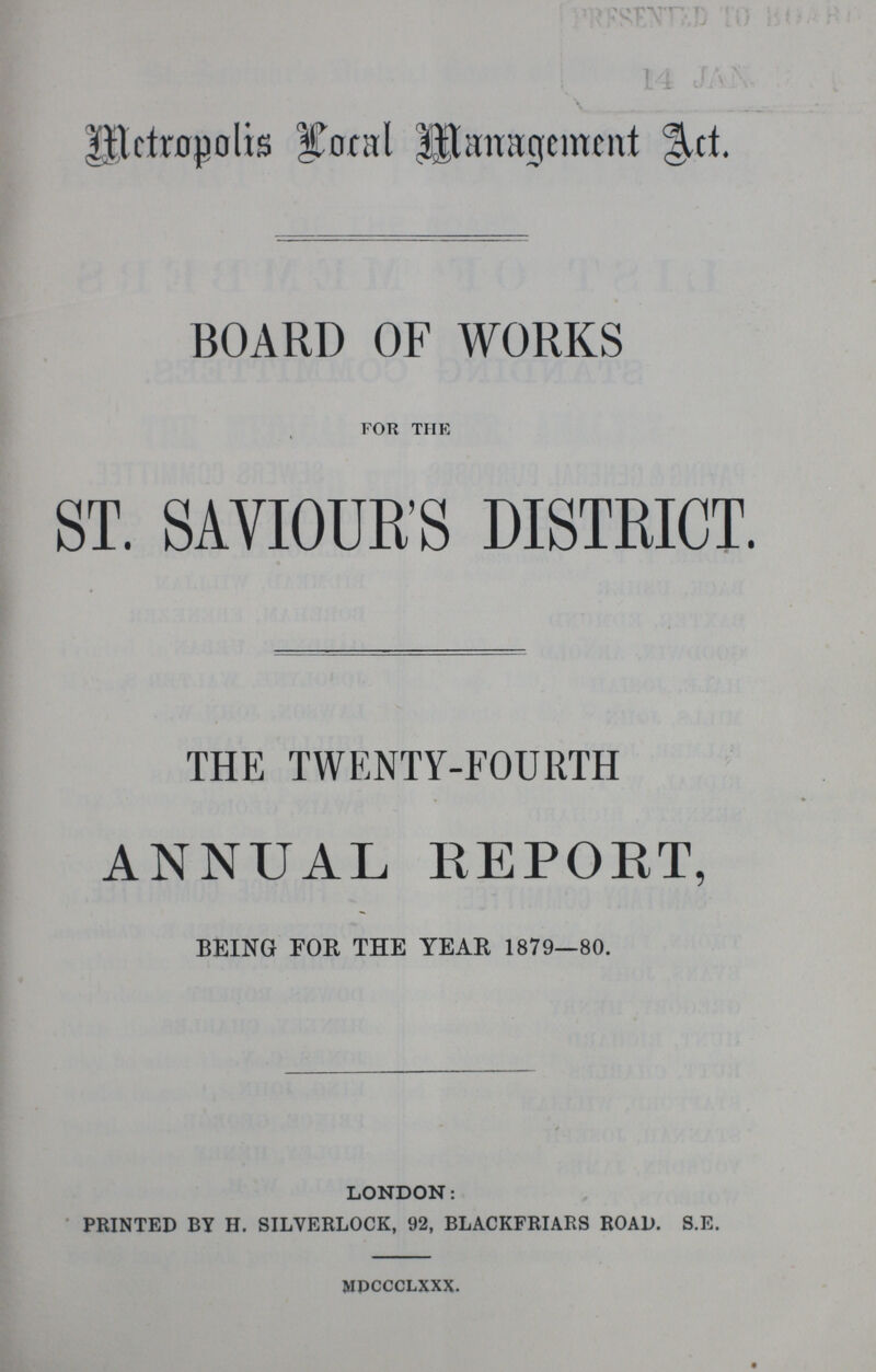 Metropolis Local Management Act. BOARD OF WORKS for the ST. SAVIOUR'S DISTRICT. THE TWENTY-FOURTH ANNUAL REPORT, BEING FOR THE YEAR 1879—80. LONDON: PRINTED BY H. SILVERLOCK, 92, BLACKFRIARS ROAD. S.E. mdccclxxx.