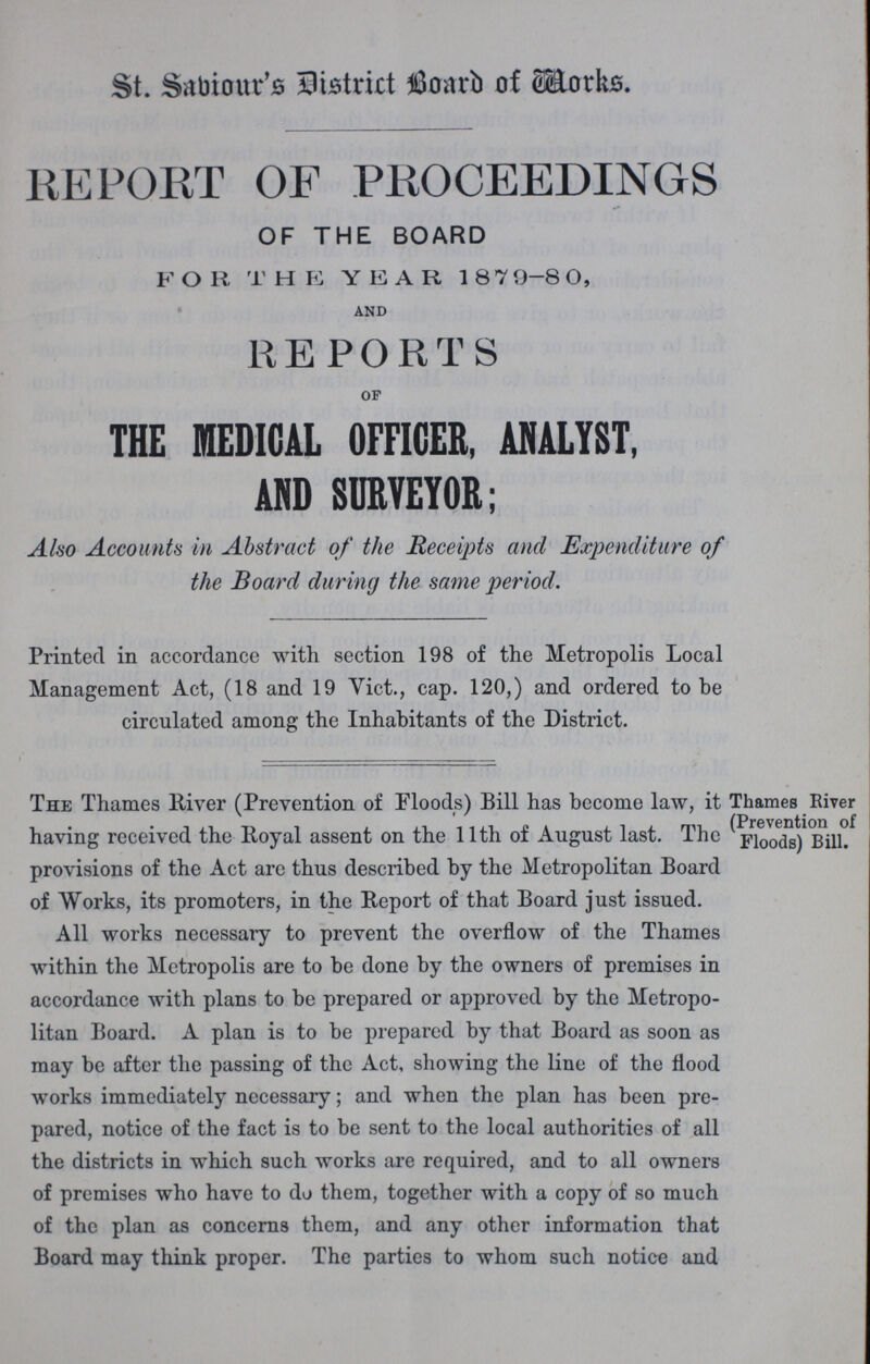 St. Sabiour's District Board of Works. REPORT OF PROCEEDINGS OF THE BOARD FOR THE YEAR, 1879-80 and REPORTS OF THE MEDICAL OFFICER, ANALYST, AND SURVEYOR; Also Accounts in Abstract of the Receipts and Expenditure of the Board during the same period. Printed in accordance with section 198 of the Metropolis Local Management Act, (18 and 19 Vict., cap. 120,) and ordered to be circulated among the Inhabitants of the District. The Thames River (Prevention of Floods) Bill has become law, it having received the Royal assent on the 11th of August last. The provisions of the Act are thus described by the Metropolitan Board of Works, its promoters, in the Report of that Board just issued. Thames River (Prevention of Floods) Bill. All works necessary to prevent the overflow of the Thames within the Metropolis are to be done by the owners of premises in accordance with plans to be prepared or approved by the Metropo litan Board. A plan is to be prepared by that Board as soon as may be after the passing of the Act, showing the line of the flood works immediately necessary; and when the plan has been pre pared, notice of the fact is to be sent to the local authorities of all the districts in which such works are required, and to all owners of premises who have to do them, together with a copy of so much of the plan as concerns them, and any other information that Board may think proper. The parties to whom such notice and