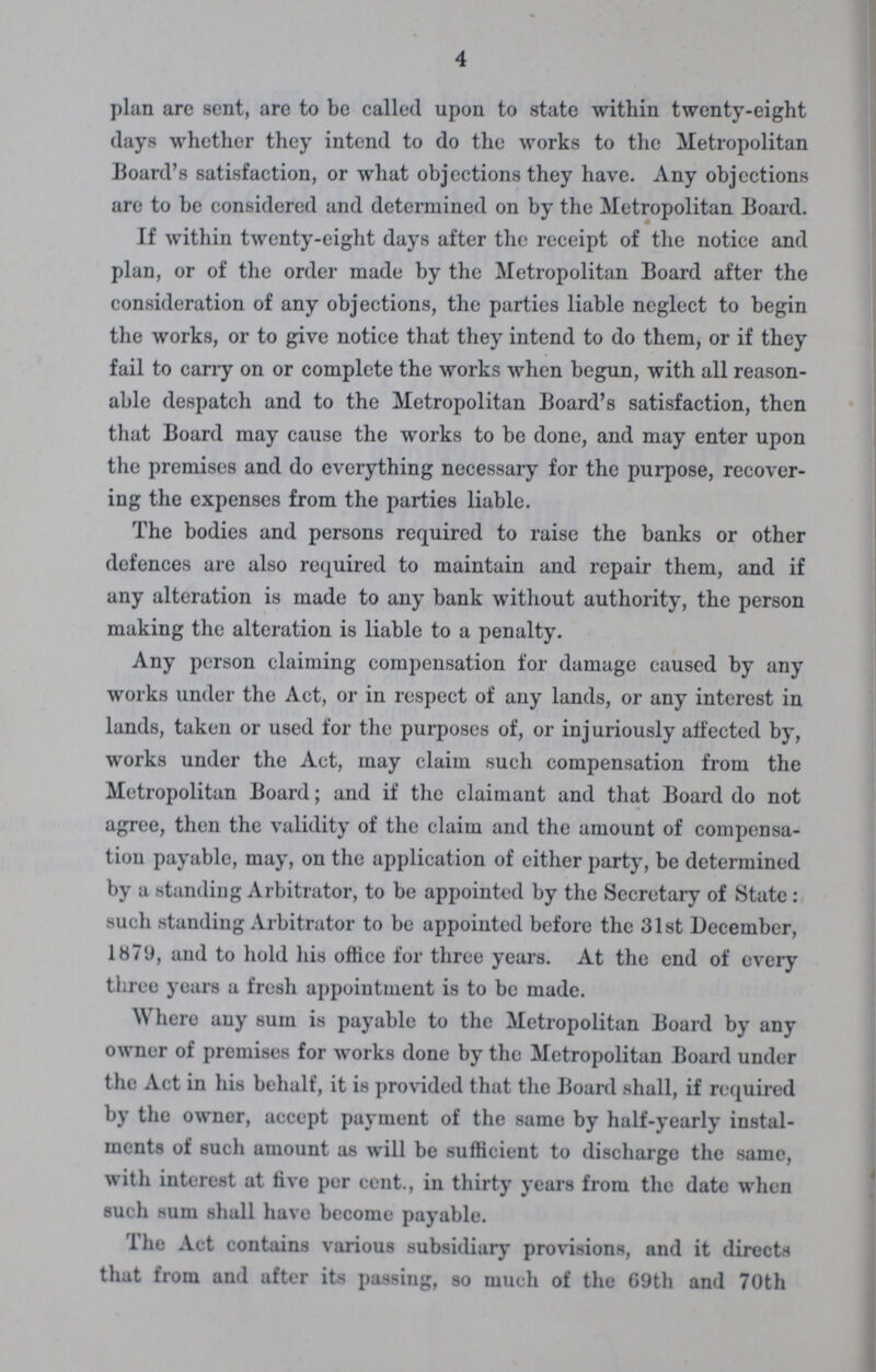 4 plan are sent, are to be called upon to state within twenty-eight days whether they intend to do the works to the Metropolitan Board's satisfaction, or what objections they have. Any objections are to be considered and determined on by the Metropolitan Board. If within twenty-eight days after the receipt of the notice and plan, or of the order made by the Metropolitan Board after the consideration of any objections, the parties liable neglect to begin the works, or to give notice that they intend to do them, or if they fail to cany on or complete the works when begun, with all reason able despatch and to the Metropolitan Board's satisfaction, then that Board may cause the works to be done, and may enter upon the premises and do everything necessary for the purpose, recover ing the expenses from the parties liable. The bodies and persons required to raise the banks or other defences are also required to maintain and repair them, and if any alteration is made to any bank without authority, the person making the alteration is liable to a penalty. Any person claiming compensation for damage caused by any works under the Act, or in respect of any lands, or any interest in lands, taken or used for the purposes of, or injuriously affected by, works under the Act, may claim such compensation from the Metropolitan Board; and if the claimant and that Board do not agree, then the validity of the claim and the amount of compensa tion payable, may, on the application of either party, be determined by a standing Arbitrator, to be appointed by the Secretary of State : such standing Arbitrator to be appointed before the 31 st December, 1879, and to hold his office for three years. At the end of every three years a fresh appointment is to be made. Where any sum is payable to the Metropolitan Board by any owner of premises for works done by the Metropolitan Board under the Act in his behalf, it is provided that the Board shall, if required by the owner, accept payment of the same by half-yearly instal ments of such amount as will be sufficient to discharge the same, with interest at live per cent., in thirty years from the date when such sum shall have become payable. The Act contains various subsidiary provisions, and it directs that from and after its passing, so much of the 69th and 70th