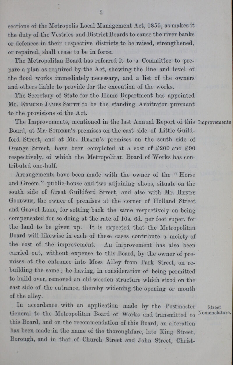 5 sections of the Metropolis Local Management Act, 1855, as makes it the duty of the Vestries and District Boards to cause the river banks or defences in their respective districts to he raised, strengthened, or repaired, shall cease to be in force. The Metropolitan Board has referred it to a Committee to pre pare a plan as required by the Act, showing the line and level of the flood works immediately necessary, and a list of the owners and others liable to provide for the execution of the works. The Secretary of State for the Home Department has appointed Mr. Edmund James Smith to be the standing Arbitrator pursuant to the provisions of the Act. The Improvements, mentioned in the last Annual Report of this Board, at Mr. Stidder's premises on the east side of Little Guild ford Street, and at Mr. Heath's premises on the south side of Orange Street, have been completed at a cost of £200 and £90 respectively, of which the Metropolitan Board of Works has con tributed one-half. Improvements Arrangements have been made with the owner of the Horse and Groom public-house and two adjoining shops, situate on the south side of Great Guildford Street, and also with Mr. Henry Goodwin, the owner of premises at the corner of Holland Street and Gravel Lane, for setting back the same respectively on being compensated for so doing at the rate of 10s. 6d. per foot super, for the land to be given up. It is expected that the Metropolitan Board will likewise in each of these cases contribute a moiety of the cost of the improvement. An improvement has also been carried out, without expense to this Board, by the owner of pre mises at the entrance into Moss Alley from Park Street, on re building the same; he having, in consideration of being permitted to build over, removed an old wooden structure which stood on the east side of the entrance, thereby widening the opening or mouth of the alley. In accordance with an application made by the Postmaster General to the Metropolitan Board of Works and transmitted tc this Board, and on the recommendation of this Board, an alteratior has been made in the name of the thoroughfare, late King Street, Borough, and in that of Church Street and John Street, Christ- Street Nomenclature.