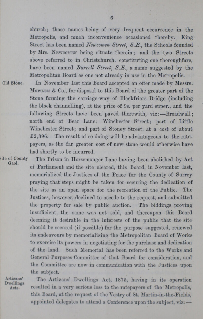6 church; those names being of very frequent occurrence in the Metropolis, and much inconvenience occasioned thereby. King Street has been named Newcomen Street, S.E., the Schools founded by Mrs. Newcomen being situate therein; and the two Streets above referred to in Christchurch, constituting one thoroughfare, have been named Burrell Street, S.E., a name suggested by the Metropolitan Board as one not already in use in the Metropolis. Old Stone. In November last this Board accepted an offer made by Messrs. Mowlem & Co., for disposal to this Board of the greater part of the Stone forming the carriage-way of Blackfriars Bridge (including the block channelling), at the price of 9s. per yard super., and the following Streets have been paved therewith, viz:—Broadwall; north end of Bear Lane; Winchester Street; part of Little Winchester Street; and part of Stoney Street, at a cost of about £2,396. The result of so doing will be advantageous to the rate payers, as the far greater cost of new stone would otherwise have had shortly to be incurred. site of County Gaol. The Prison in Horsemonger Lane having been abolished by Act of Parliament and the site cleared, this Board, in November last, memorialized the Justices of the Peace for the County of Surrey praying that steps might be taken for securing the dedication of the site as an open space for the recreation of the Public. The Justices, however, declined to accede to the request, and submitted the property for sale by public auction. The biddings proving insufficient, the same was not sold, and thereupon this Board deeming it desirable in the interests of the public that the site should be secured (if possible) for the purpose suggested, renewed its endeavours by memorializing the Metropolitan Board of Works to exercise its powers in negotiating for the purchase and dedication of the land. Such Memorial has been referred to the Works and General Purposes Committee of that Board for consideration, and the Committee are now in communication with the Justices upon the subject. Artizans' Dwellings Acts. The Artizans' Dwellings Act, 1875, having in its operation resulted in a very serious loss to the ratepayers of the Metropolis, this Board, at the request of the Vestry of St. Martin-in-the-Fields, uppointed delegates to attend a Conference upon the subject, viz:—