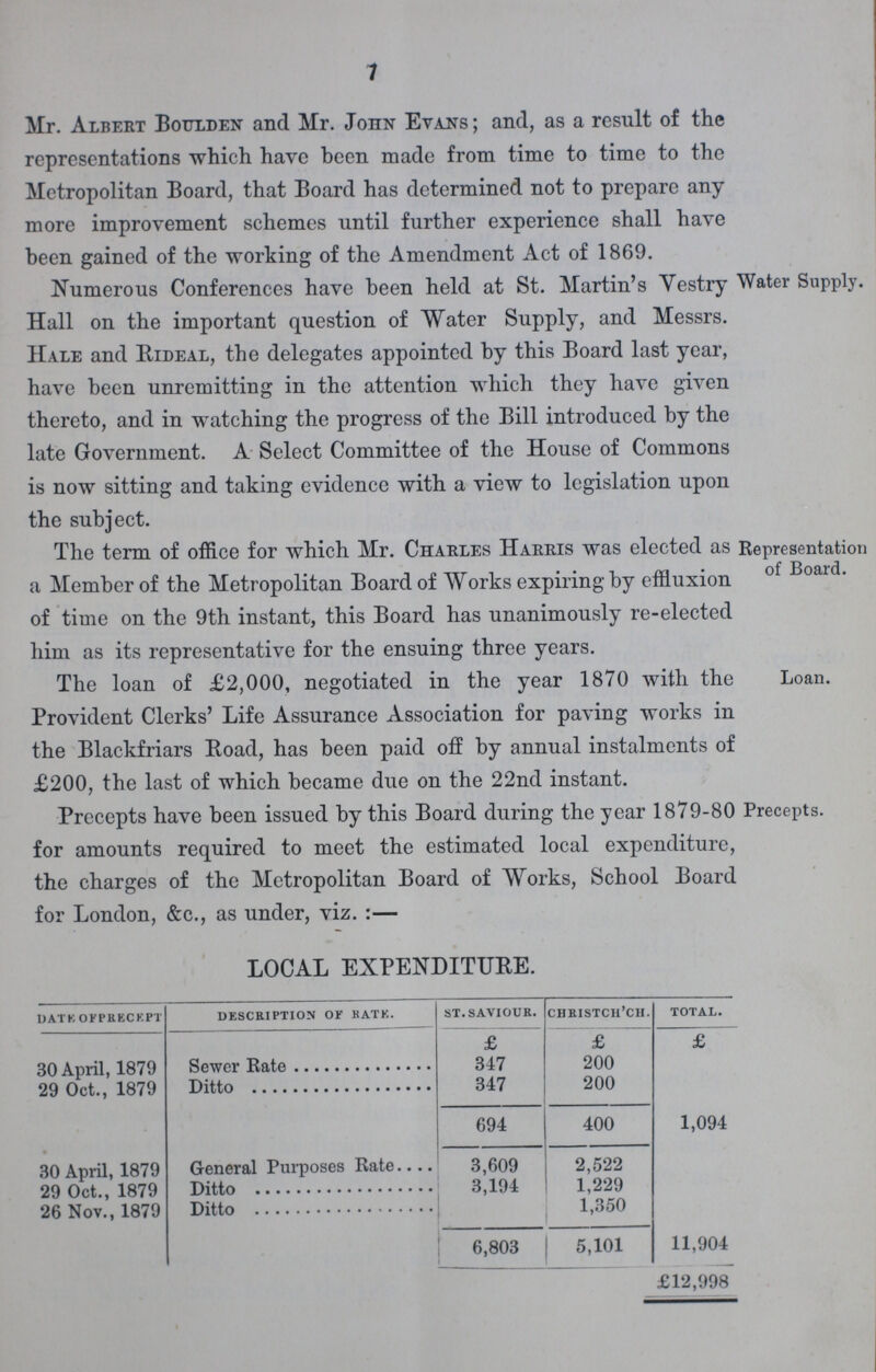 7 Mr. Albert Boulden and Mr. John Evans; and, as a result of the representations which have been made from time to time to the Metropolitan Board, that Board has determined not to prepare any more improvement schemes until further experience shall have been gained of the working of the Amendment Act of 1869. Numerous Conferences have been held at St. Martin's Yestry Hall on the important question of Water Supply, and Messrs. Hale and Rideal, the delegates appointed by this Board last year, have been unremitting in the attention which they have given thereto, and in watching the progress of the Bill introduced by the late Government. A Select Committee of the House of Commons is now sitting and taking evidence with a view to legislation upon the subject. Water Supply. The term of office for which Mr. Charles Harris was elected as a Member of the Metropolitan Board of Works expiring by effluxion of time on the 9th instant, this Board has unanimously re-elected him as its representative for the ensuing three years. Representation of Board. The loan of £2,000, negotiated in the year 1870 with the Provident Clerks' Life Assurance Association for paving works in the Blackfriars Road, has been paid off by annual instalments of £200, the last of which became due on the 22nd instant. Loan. Precepts have been issued by this Board during the year 1879-80 Precepts, for amounts required to meet the estimated local expenditure, the charges of the Metropolitan Board of Works, School Board for London, &c., as under, viz. :— LOCAL EXPENDITURE. date of precept description of rate. st. saviour. christch'ch. total. £ £ £ 30 April, 1879 Sewer Rate 347 200 29 Oct., 1879 Ditto 347 200 694 400 1,094 30 April, 1879 General Purposes Rate 3,609 2,522 29 Oct., 1879 Ditto 3,194 1,229 26 Nov., 1879 Ditto 1,350 6,803 5,101 11,904 £12,998