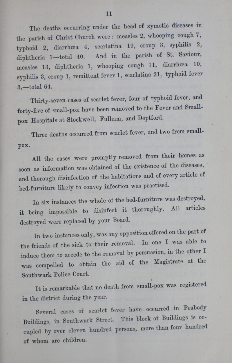 11 The deaths occurring under the head of zymotic diseases in the parish of Christ Church were: measles 2, whooping cough 7, typhoid 2, diarrhoea 4, scarlatina 19, croup 3, syphilis 2, diphtheria 1—total 40. And in the parish of St. Saviour, measles 13, diphtheria 1, whooping cough 11, diarrhoea 10, syphilis 3, croup 1, remittent fever 1, scarlatina 21, typhoid fever 3,—total 64. Thirty-seven cases of scarlet fever, four of typhoid fever, and forty-five of small-pox have been removed to the Fever and Small pox Hospitals at Stockwell, Fulham, and Deptford. Three deaths occurred from scarlet fever, and two from small pox. All the cases were promptly removed from their homes as soon as information was obtained of the existence of the diseases, and thorough disinfection of the habitations and of every article of bed-furniture likely to convey infection was practised. In six instances the whole of the bed-furniture was destroyed, it being impossible to disinfect it thoroughly. All articles destroyed were replaced by your Board. In two instances only, was any opposition offered on the part of the friends of the sick to their removal. In one I was able to induce them to accede to the removal by persuasion, in the other I was compelled to obtain the aid of the Magistrate at the Southwark Police Court. « It is remarkable that no death from small-pox was registered in the district during the year. Several cases of scarlet fever have occurred in Peabody Buildings, in Southwark Street. This block of Buildings is oc cupied by over eleven hundred persons, more than four hundred of whom are children.