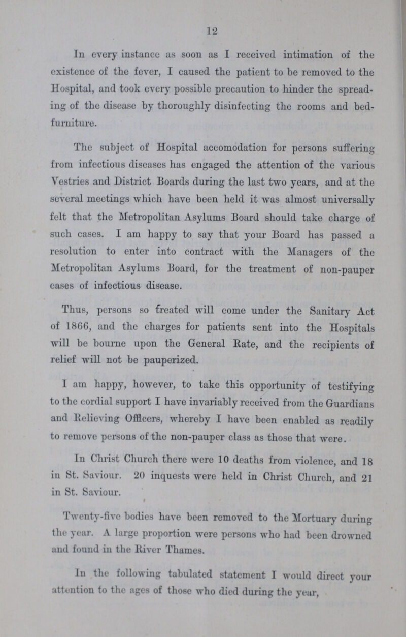 12 In every instance as soon as I received intimation of the existence of the fever, I caused the patient to be removed to the Hospital, and took every possible precaution to hinder the spread ing of the disease by thoroughly disinfecting the rooms and bed furniture. The subject of Hospital accomodation for persons suffering from infectious diseases has engaged the attention of the various Vestries and District Boards during the last two years, and at the several meetings which have been held it was almost universally felt that the Metropolitan Asylums Board should take charge of such cases. I am happy to say that your Board has passed a resolution to enter into contract with the Managers of the Metropolitan Asylums Board, for the treatment of non-pauper cases of infectious disease. Thus, persons so Created will come under the Sanitary Act of 18GG, and the charges for patients sent into the Hospitals will be bourne upon the General Rate, and the recipients of relief will not be pauperized. I am happy, however, to take this opportunity of testifying to the cordial support I have invariably received from the Guardians and Relieving Officers, whereby I have been enabled as readily to remove persons of the non-pauper class as those that were. In Christ Church there were 10 deaths from violence, and 18 in St. Saviour. 20 inquests were held in Christ Church, and 21 in St. Saviour. Twenty-five bodies have been removed to the Mortuary during the year. A large proportion were persons who had been drowned and found in the River Thames. In the following tabulated statement I would direct your attention to the ages of those who died during the year,