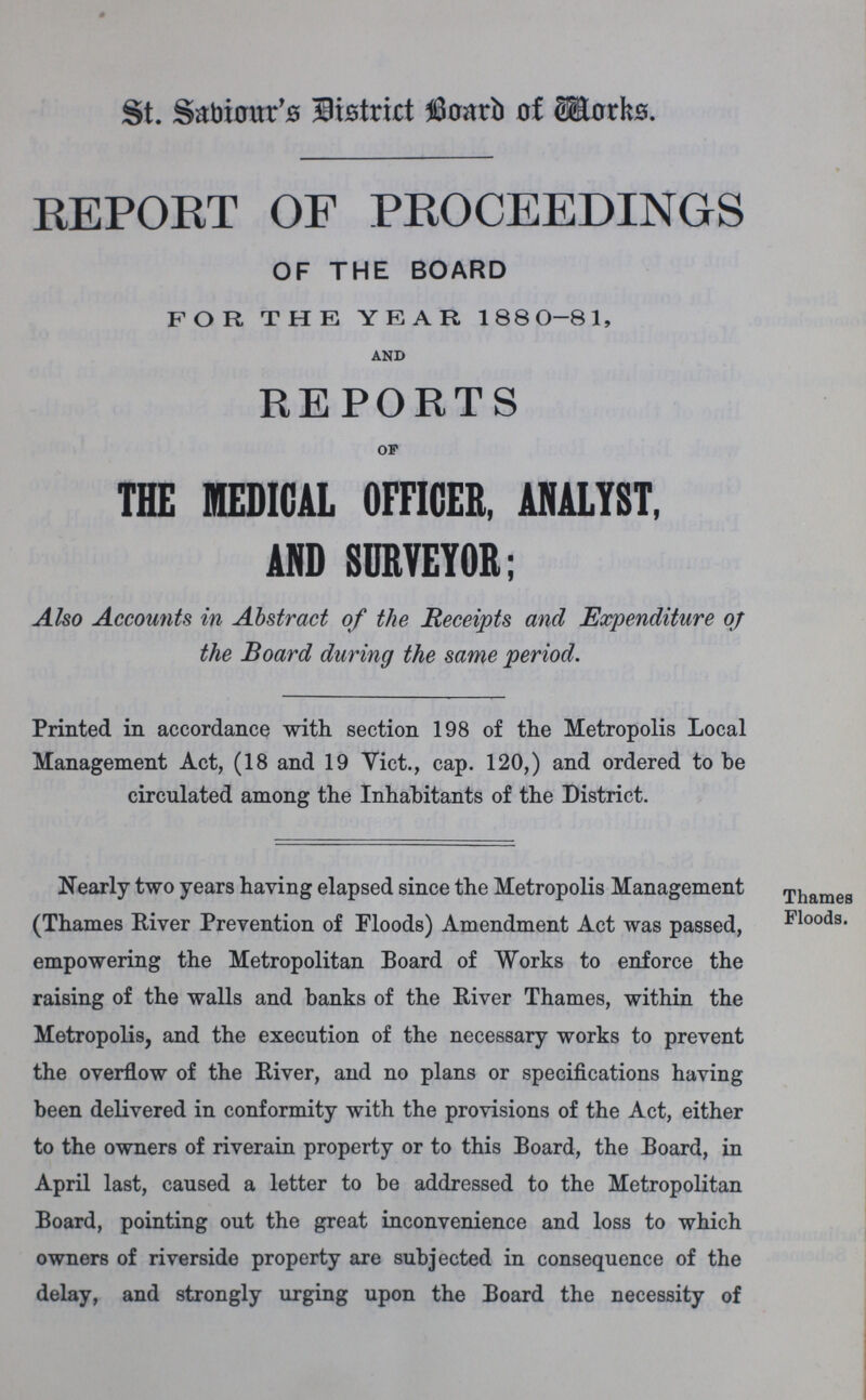 St. Saviour's District Board of Workds. REPORT OF PROCEEDINGS OF THE BOARD FOR THE YEAR 1880-81, and REPORTS of THE MEDICAL OFFICER, ANALYST, AND SURVEYOR; Also Accounts in Abstract of the Receipts and Expenditure of the Board during the same period. Printed in accordance with section 198 of the Metropolis Local Management Act, (18 and 19 Vict., cap. 120,) and ordered to be circulated among the Inhabitants of the District. Thames Floods. Nearly two years haying elapsed since the Metropolis Management (Thames River Prevention of Floods) Amendment Act was passed, empowering the Metropolitan Board of Works to enforce the raising of the walls and banks of the River Thames, within the Metropolis, and the execution of the necessary works to prevent the overflow of the River, and no plans or specifications having been delivered in conformity with the provisions of the Act, either to the owners of riverain property or to this Board, the Board, in April last, caused a letter to be addressed to the Metropolitan Board, pointing out the great inconvenience and loss to which owners of riverside property are subjected in consequence of the delay, and strongly urging upon the Board the necessity of