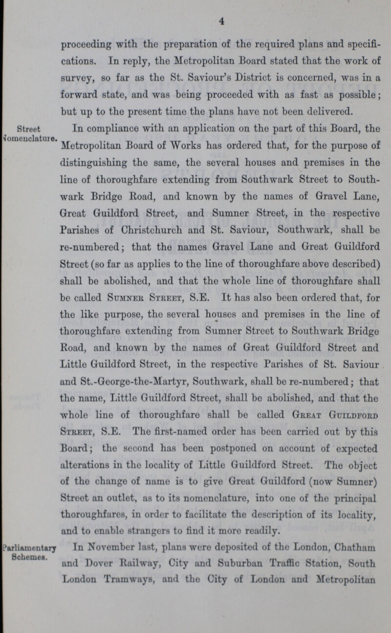 4 proceeding with the preparation of the required plans and specifi cations. In reply, the Metropolitan Board stated that the work of survey, so far as the St. Saviour's District is concerned, was in a forward state, and was being proceeded with as fast as possible; but up to tho present time the plans have not been delivered. Street Nomenclature. In compliance with an application on the part of this Board, the Metropolitan Board of Works has ordered that, for the purpose of distinguishing the same, the several houses and premises in the line of thoroughfare extending from Southwark Street to South wark Bridge Road, and known by the names of Gravel Lane, Great Guildford Street, and Sumner Street, in the respective Parishes of Christchurch and St. Saviour, Southwark, shall bo re-numbered; that the names Gravel Lane and Great Guildford Street (so far as applies to the line of thoroughfare above described) shall be abolished, and that the whole line of thoroughfare shall be called Sumner Street, S.E. It has also been ordered that, for the like purpose, the several houses and premises in the line of thoroughfare extending from Sumner Street to Southwark Bridge Road, and known by the names of Great Guildford Street and Little Guildford Street, in the respective Parishes of St. Saviour and St.-George-the-Martyr, Southwark, shall be re-numbered; that the name, Little Guildford Street, shall be abolished, and that the whole line of thoroughfare shall be called Great Guildford Street, S.E. Tho first-named order has been carried out by this Board; the second has been postponed on account of expected alterations in tho locality of Little Guildford Street. The object of tho change of name is to give Great Guildford (now Sumner) Street an outlet, as to its nomenclature, into one of the principal thoroughfares, in order to facilitate the description of its locality, and to enable strangers to find it more readily. Parliamentary Schemes. In November last, plans were deposited of tho London, Chatham and Dover Railway, City and Suburban Traffic Station, South London Tramways, and tho City of London and Metropolitan