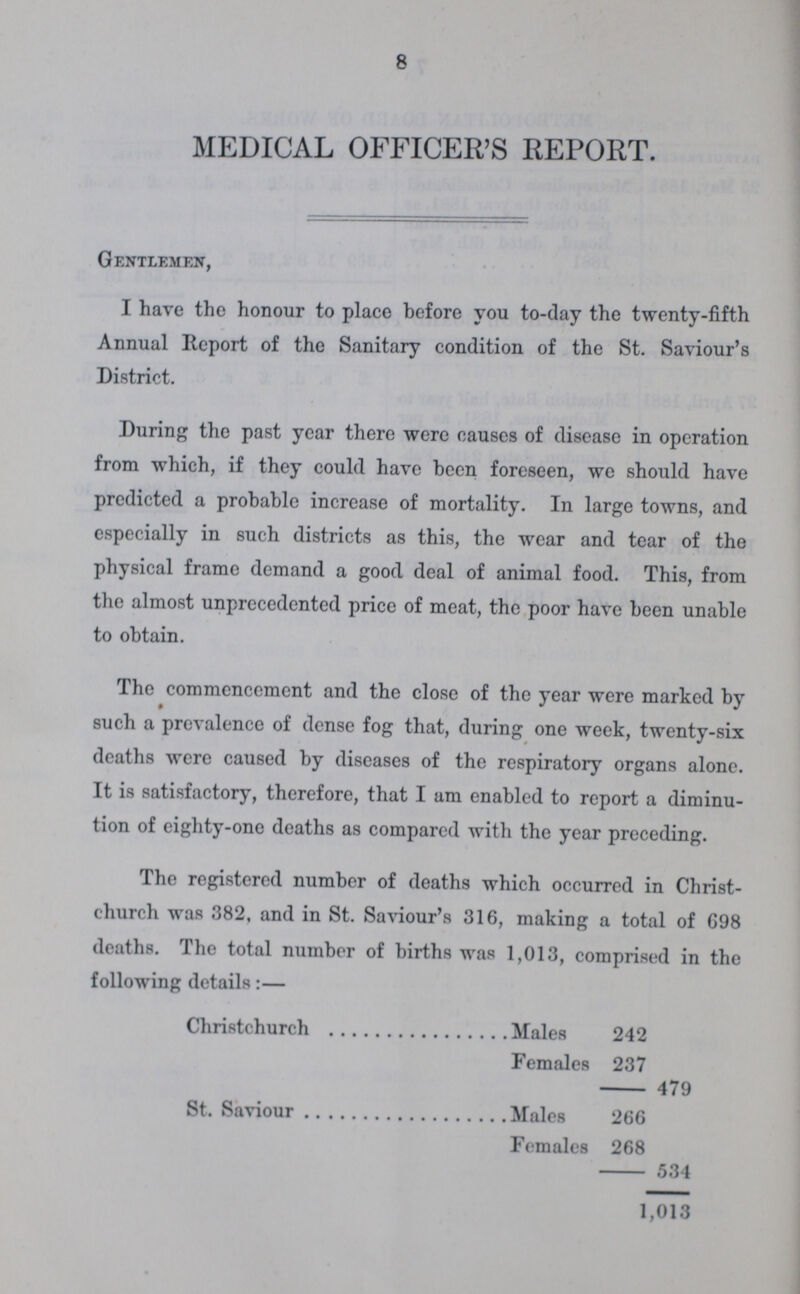 8 MEDICAL OFFICER'S REPORT. Gentlemen, I have the honour to place before you to-day the twenty-fifth Annual Report of the Sanitary condition of the St. Saviour's District. During the past year there were causes of disease in operation from which, if they could have been foreseen, we should have predicted a probable increase of mortality. In large towns, and especially in such districts as this, the wear and tear of the physical frame demand a good deal of animal food. This, from the almost unprecedented price of meat, the poor have been unable to obtain. The commencement and the close of the year were marked by such a prevalence of dense fog that, during one week, twenty-six deaths were caused by diseases of the respiratory organs alone. It is satisfactory, therefore, that I am enabled to report a diminu tion of eighty-one deaths as compared with the year preceding. The registered number of deaths which occurred in Christ church was 382, and in St. Saviour's 316, making a total of 698 deaths. The total number of births was 1,013, comprised in the following details:— Christchurch Males 242 Females 237 479 St. Saviour Males 266 Females 268 534 1,013