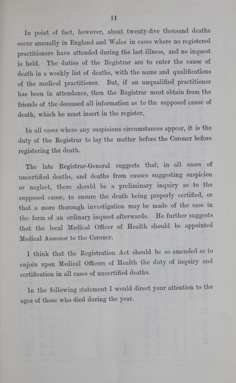 11 In point of fact, however, about twenty-five thousand deaths occur annually in England and Wales in cases where no registered practitioners have attended during the last illness, and no inquest is held. The duties of the Registrar are to enter the cause of death in a weekly list of deaths, with the name and qualifications of the medical practitioner. But, if an unqualified practitioner has been in attendance, then the Registrar must obtain from the friends of the deceased all information as to the supposed cause of death, which he must insert in the register. In all cases where any suspicious circumstances appear, it is the duty of the Registrar to lay the matter before the Coroner before registering the death. The late Registrar-General suggests that, in all cases of uncertified deaths, and deaths from causes suggesting suspicion or neglect, there should be a preliminary inquiry as to the supposed cause, to ensure the death being properly certified, or that a more thorough investigation may be made of the case in the form of an ordinary inquest afterwards. He further suggests that the local Medical Officer of Health should be appointed Medical Assessor to the Coroner. I think that the Registration Act should bo so amended as to enjoin upon Medical Officers of Health the duty of inquiry and certification in all cases of uncertified deaths. In the following statement I would direct your attention to the ages of those who died during the year.