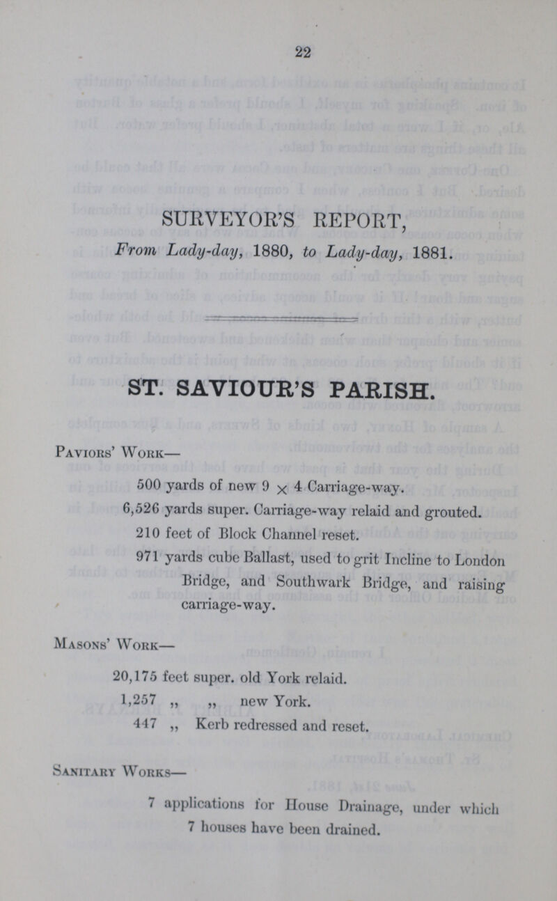 22 SURVEYOR'S REPORT, From Lady-day, 1880, to Lady-day, 1881. ST. SAVIOUR'S PARISH. Paviors' Work— 500 yards of new 9 x 4 Carriage-way. 6,526 yards super. Camage-way relaid and grouted. 210 feet of Block Channel reset. 971 yards cube Ballast, used to grit Incline to London Bridge, and Southwark Bridge, and raising carriage-way. Masons' Work— 20,175 feet super, old York relaid. 1,257 „ „ new York. 447 „ Kerb redressed and reset. Sanitary Works— 7 applications for House Drainage, under which 7 houses have been drained.