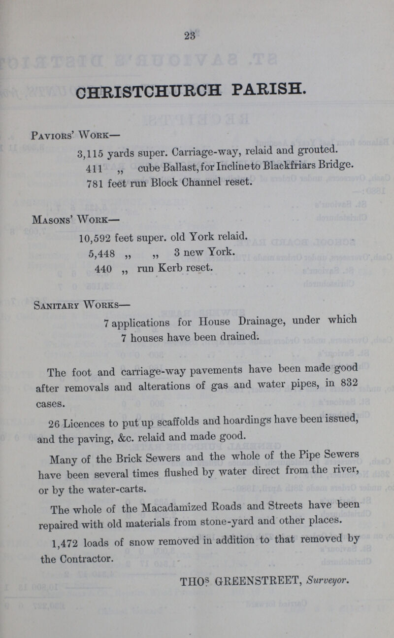23 CHRISTCHURCH PARISH. Paviors' Work— 3,115 yards super. Carriage-way, relaid and grouted. 411 „ cube Ballast, for Incline to Blackfriars Bridge. 781 feet run Block Channel reset. Masons' Work— 10,592 feet super, old York relaid. 5,448 „ „ 3 new York. 440 ,, run Kerb reset. Sanitary Works— 7 applications for House Drainage, under which 7 houses have been drained. The foot and carriage-way pavements have been made good after removals and alterations of gas and water pipes, in 832 cases. 26 Licences to put up scaffolds and hoardings have been issued, and the paving, &c. relaid and made good. Many of the Brick Sewers and the whole of the Pipe Sewers have been several times flushed by water direct from the river, or by the water-carts. The whole of the Macadamized Roads and Streets have been repaired with old materials from stone-yard and other places. 1,472 loads of snow removed in addition to that removed by the Contractor. TII0s GREENSTREET, Surveyor.
