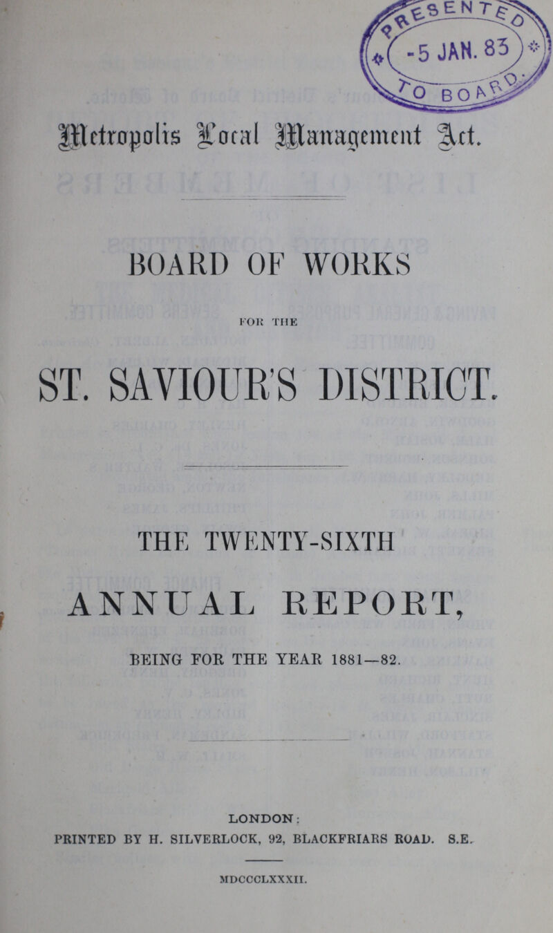 Metropolis local Management Act. BOARD OF WORKS for the ST. SAVIOUR'S DISTRICT. THE TWENTY-SIXTH ANNUAL REPORT, BEING FOR THE YEAR 1881—82. LONDON: PRINTED BY H. SILVERLOCK, 92, BLACKFRIARS ROAD. S.E. mdccclxxxii.