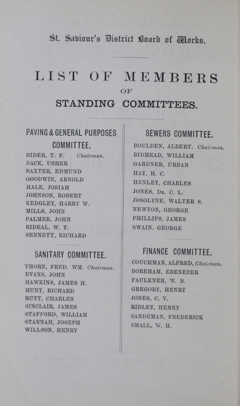 St. Saviour's District board of Works LIST OF MEMBERS OF STANDING COMMITTEES. PAVING&GENERAL PURPOSES COMMITTEE. RIDER, T. F. Chairman. BACK, USHER BAXTER, EDMUND GOODWIN, ARNOLD HALE, JOSIAH JOHNSON, ROBERT KEDGLEY, HARRY W. MILLS, JOHN PALMER, JOHN RIDEAL, W. T. SENNETT, RICHARD SANITARY COMMITTEE. THORN, FRED. WM. Chairman. EVANS, JOHN HAWKINS, JAMES H. HUNT, RICHARD RUTT, CHARLES SINCLAIR, JAMES STAFFORD, WILLIAM STANNAH, JOSEPH WILLSON, HENRY SEWERS COMMITTEE. BOULDEN, ALBERT. Chairman. BIDMEAD, WILLIAM GARDNER, URBAN HAY, H. C. HENLEY, CHARLES JONES, Dr. C. L. JOSOLYNE, WALTER S. NEWTON, GEORGE PHILLIPS, JAMES SWAIN, GEORGE FINANCE COMMITTEE. COUCHMAN, ALFRED, Chairman. BOREHAM, EBENEZER FAULKNER, W. B. GREGORY, HENRY JONES, C. V. RIDLEY, HENRY SANDEMAN, FREDERICK SMALL, W. H.