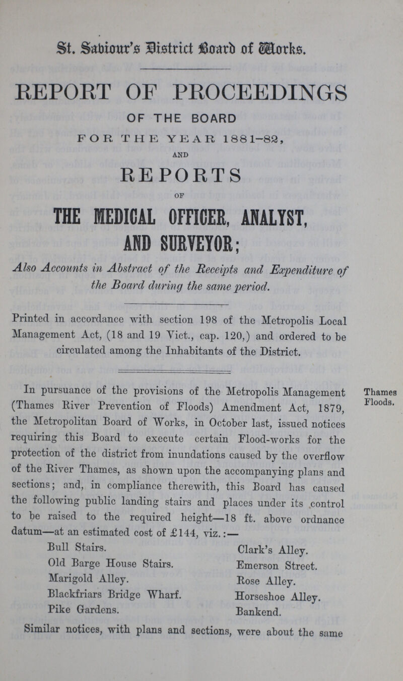 St. Saviour's District Board of Works. REPORT OF PROCEEDINGS OF THE BOARD FOR THE YEAR 1881-82, and REPORTS AP THE MEDICAL OFFICER, ANALYST, AND SURVEYOR; Also Accounts in Abstract of the Receipts and Expenditure of the Board during the same period. Printed in accordance with, section 198 of the Metropolis Local Management Act, (18 and 19 Vict., cap. 120,) and ordered to be circulated among the Inhabitants of the District. In pursuance of the provisions of the Metropolis Management (Thames River Prevention of Floods) Amendment Act, 1879, the Metropolitan Board of Works, in October last, issued notices requiring this Board to execute certain Flood-works for the protection of the district from inundations caused by the overflow of the River Thames, as shown upon the accompanying plans and sections; and, in compliance therewith, this Board has caused the following public landing stairs and places under its control to be raised to the required height—18 ft. above ordnance datum—at an estimated cost of £144, viz.: — Thames Floods. Bull Stairs. Clark's Alley. Old Barge House Stairs. Emerson Street. Marigold Alley. Rose Alley. Blackfriars Bridge Wharf. Horseshoe Alley. Pike Gardens. Bankend. Similar notices, with plans and sections, were about the same