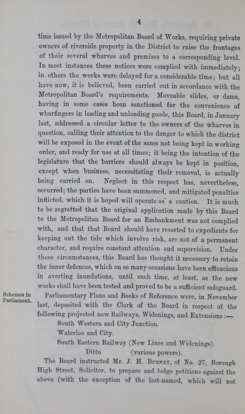 4 time issued by the Metropolitan Board of Works, requiring private owners of riverside property in the District to raise the frontages of their several wharves and premises to a corresponding level. In most instances these notices were complied with immediately; in others the works were delayed for a considerable time; but all have now, it is believed, been carried out in accordance with the Metropolitan Board's requirements. Moveable slides, or dams, having in some cases been sanctioned for the convenience of wharfingers in loading and unloading goods, this Board, in January last, addressed a circular letter to the owners of the wharves in question, calling their attention to the danger to which the district will be exposed in the event of the same not being kept in working order, and ready for use at all times; it being the intention of the legislature that the barriers should always be kept in position, except when business, necessitating their removal, is actually being carried on. Neglect in this respect has, nevertheless, occurred; the parties have been summoned, and mitigated penalties inflicted, which it is hoped will operate as a caution. It is much to be regretted that the original application made by this Board to the Metropolitan Board for an Embankment was not complied with, and that that Board should have resorted to expedients for keeping out the tide which involve risk, are not of a permanent character, and require constant attention and supervision. Under these circumstances, this Board has thought it necessary to retain the inner defences, which on so many occasions have been efficacious in averting inundations, until such time, at least, as the new works shall have been tested and proved to be a sufficient safeguard. Schemes in Parliament. Parliamentary Plans and Books of Reference were, in November last, deposited with the Clerk of the Board in respect of the following projected new Railways, Widenings, and Extensions:— South Western and City Junction. Waterloo and City. South Eastern Railway (New Lines and Widenings). Ditto (various powers). The Board instructed Mr. J. H. Bukney, of No. 27, Borough High Street, Solicitor, to prepare and lodge petitions against the above (with the exception of the last-named, which will not