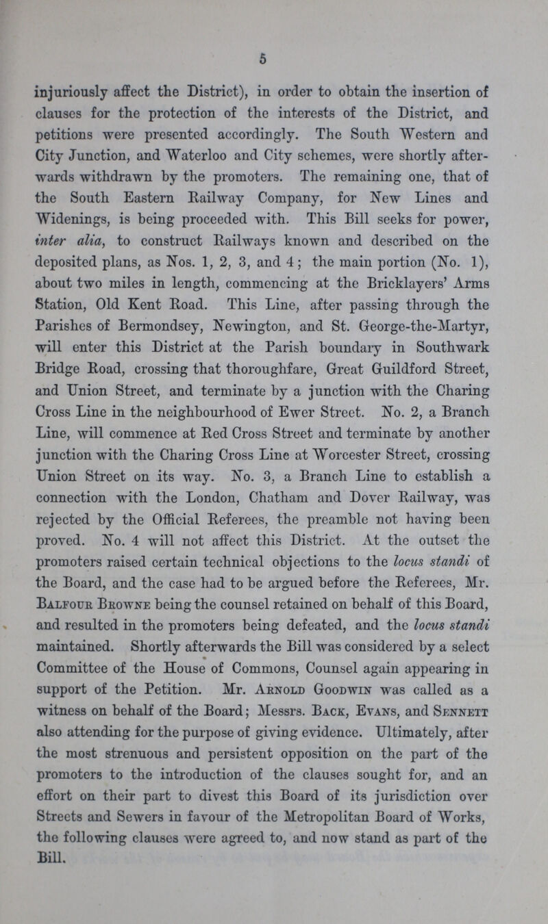 5 injuriously affect the District), in order to obtain the insertion of clauses for the protection of the interests of the District, and petitions were presented accordingly. The South Western and City Junction, and Waterloo and City schemes, were shortly after wards withdrawn by the promoters. The remaining one, that of the South Eastern Railway Company, for New Lines and Widenings, is being proceeded with. This Bill seeks for power, inter alia, to construct Railways known and described on the deposited plans, as Nos. 1, 2, 3, and 4; the main portion (No. 1), about two miles in length, commencing at the Bricklayers' Arms Station, Old Kent Road. This Line, after passing through the Parishes of Bermondsey, Newington, and St. George-the-Martyr, will enter this District at the Parish boundary in Southwark Bridge Road, crossing that thoroughfare, Great Guildford Street, and Union Street, and terminate by a junction with the Charing Cross Line in the neighbourhood of Ewer Street. No. 2, a Branch Line, will commence at Red Cross Street and terminate by another junction with the Charing Cross Line at Worcester Street, crossing Union Street on its way. No. 3, a Branch Line to establish a connection with the London, Chatham and Dover Railway, was rejected by the Official Referees, the preamble not having been proved. No. 4 will not affect this District. At the outset the promoters raised certain technical objections to the locus standi of the Board, and the case had to be argued before the Referees, Mr. Balfour Browne being the counsel retained on behalf of this Board, and resulted in the promoters being defeated, and the locus standi maintained. Shortly afterwards the Bill was considered by a select Committee of the House of Commons, Counsel again appearing in support of the Petition. Mr. Arnold Goodwin was called as a witness on behalf of the Board; Messrs. Back, Evans, and Sennett also attending for the purpose of giving evidence. Ultimately, after the most strenuous and persistent opposition on the part of the promoters to the introduction of the clauses sought for, and an effort on their part to divest this Board of its jurisdiction over Streets and Sewers in favour of the Metropolitan Board of Works, the following clauses were agreed to, and now stand as part of the Bill.