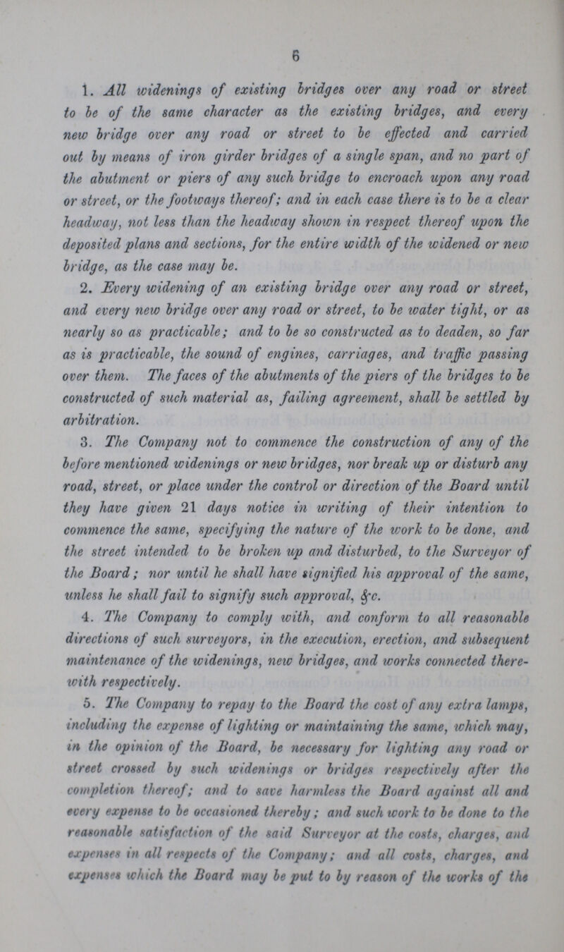 6 1. All widenings of existing bridges over any road or street to be of the same character as the existing bridges, and every new bridge over any road or street to be effected and carried out by means of iron girder bridges of a single span, and no part of the abutment or piers of any such bridge to encroach upon any road or street, or the footways thereof; and in each case there is to be a clear headway, not less than the headway shown in respect thereof upon the deposited plans and sections, for the entire width of the widened or new bridge, as the case may be. 2. Every widening of an existing bridge over any road or street, and every new bridge over any road or street, to be water tight, or as nearly so as practicable; and to be so constructed as to deaden, so far as is practicable, the sound of engines, carriages, and traffic passing over them. The faces of the abutments of the piers of the bridges to be constructed of such material as, failing agreement, shall be settled by arbitration. 3. The Company not to commence the construction of any of the before mentioned widenings or new bridges, nor break up or disturb any road, street, or place under the control or direction of the Board until they have given 21 days notice in writing of their intention to commence the same, specifying the nature of the ivork to be done, and the street intended to be broken up and disturbed, to the Surveyor of the Board ; nor until he shall have signified his approval of the same, unless he shall fail to signify such approval, &c. 4. The Company to comply with, and conform to all reasonable directions of such surveyors, in the execution, erection, and subsequent maintenance of the widenings, new bridges, and works connected there- with respectively. 5. The Company to repay to the Board the cost of any extra lamps, including the expense of lighting or maintaining the same, which may, in the opinion of the Board, be necessary for lighting any road or street crossed by such widenings or bridges respectively after the completion thereof; and to save harmless the Board against all and every expense to be occasioned thereby; and such work to be done to the reasonable satisfaction of the said Surveyor at the costs, charges, and expenses in all respects of the Company; and all costs, charges, and expenses which the Board may be put to by reason of the works of the