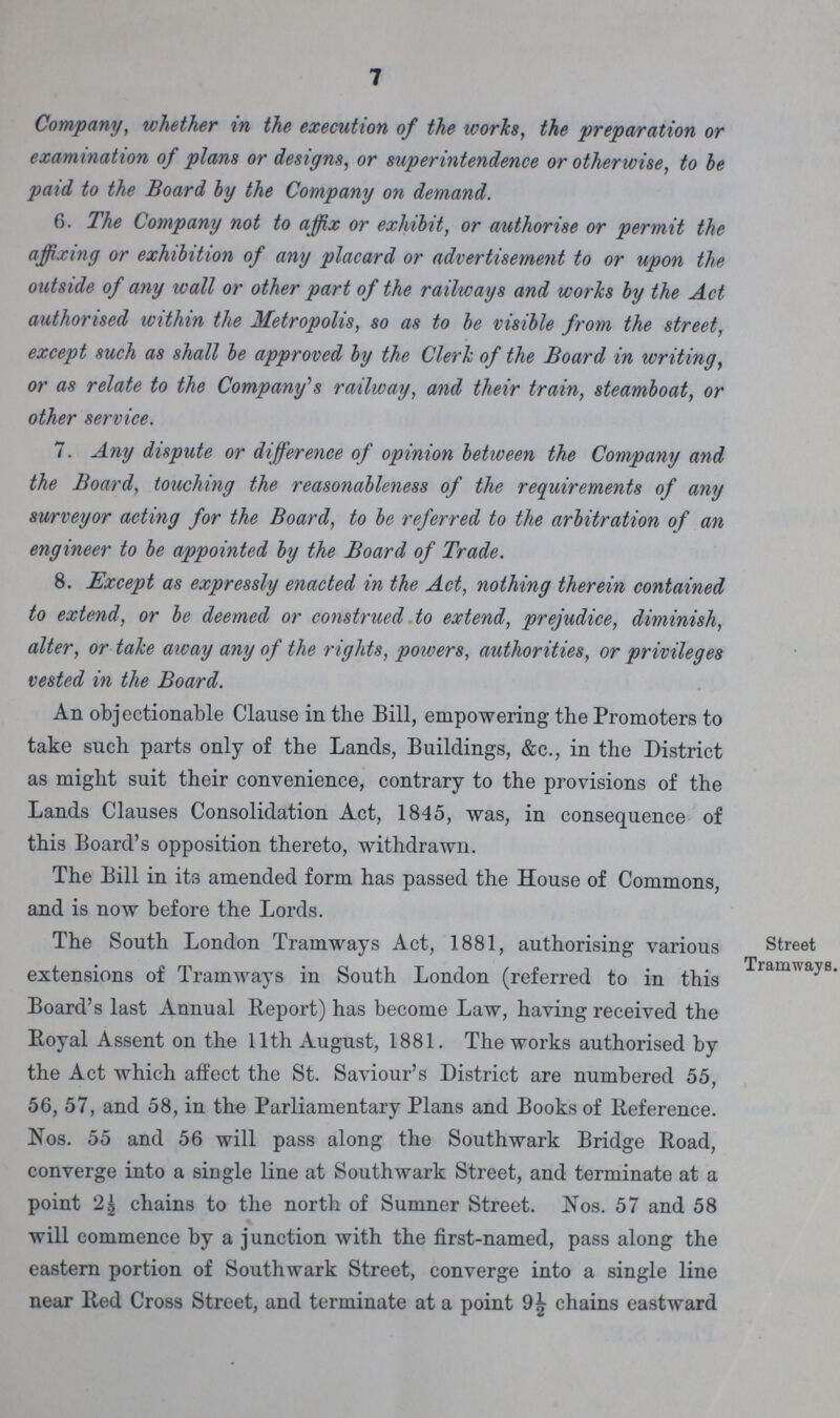 7 Company, whether in the execution of the works, the preparation or examination of plans or designs, or superintendence or otherwise, to he paid to the Board by the Company on demand. 6. The Company not to affix or exhibit, or authorise or permit the affixing or exhibition of any placard or advertisement to or upon the outside of any wall or other part of the railways and works by the Act authorised within the Metropolis, so as to be visible from the street, except such as shall be approved by the Clerk of the Board in writing, or as relate to the Company's railway, and their train, steamboat, or other service. 7. Any dispute or difference of opinion between the Company and the Board, touching the reasonableness of the requirements of any surveyor acting for the Board, to be referred to the arbitration of an engineer to be appointed by the Board of Trade. 8. Except as expressly enacted in the Act, nothing therein contained to extend, or be deemed or construed to extend, prejudice, diminish, alter, or take away any of the rights, powers, authorities, or privileges vested in the Board. An objectionable Clause in the Bill, empowering the Promoters to take such parts only of the Lands, Buildings, &c., in the District as might suit their convenience, contrary to the provisions of the Lands Clauses Consolidation Act, 1845, was, in consequence of this Board's opposition thereto, withdrawn. The Bill in its amended form has passed the House of Commons, and is now before the Lords. The South London Tramways Act, 1881, authorising various extensions of Tramways in South London (referred to in this Board's last Annual Report) has become Law, having received the Royal Assent on the 11th August, 1881. The works authorised by the Act which affect the St. Saviour's District are numbered 55, 56, 57, and 58, in the Parliamentary Plans and Books of Reference. Nos. 55 and 56 will pass along the Southwark Bridge Road, converge into a single line at Southwark Street, and terminate at a point chains to the north of Sumner Street. Nos. 57 and 58 will commence by a junction with the first-named, pass along the eastern portion of Southwark Street, converge into a single line near Red Cross Street, and terminate at a point chains eastward Street Tramways.