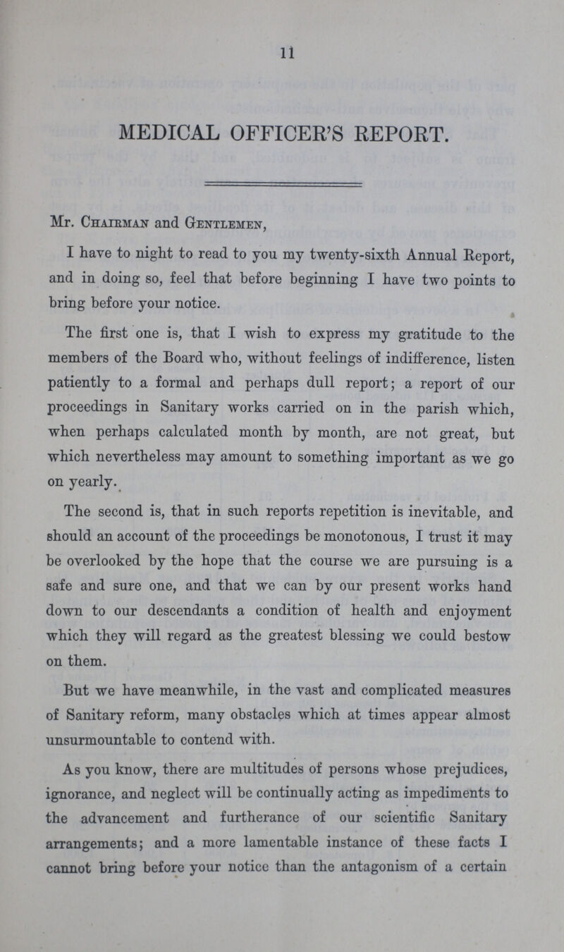 11 MEDICAL OFFICER'S REPORT. Mr. Chairman and Gentlemen, I have to night to read to you my twenty-sixth Annual Report, and in doing so, feel that before beginning I have two points to bring before your notice. The first one is, that I wish to express my gratitude to the members of the Board who, without feelings of indifference, listen patiently to a formal and perhaps dull report; a report of our proceedings in Sanitary works carried on in the parish which, when perhaps calculated month by month, are not great, but which nevertheless may amount to something important as we go on yearly. The second is, that in such reports repetition is inevitable, and should an account of the proceedings be monotonous, I trust it may be overlooked by the hope that the course we are pursuing is a safe and sure one, and that we can by our present works hand down to our descendants a condition of health and enjoyment which they will regard as the greatest blessing we could bestow on them. But we have meanwhile, in the vast and complicated measures of Sanitary reform, many obstacles which at times appear almost unsurmountable to contend with. As you know, there are multitudes of persons whose prejudices, ignorance, and neglect will be continually acting as impediments to the advancement and furtherance of our scientific Sanitary arrangements; and a more lamentable instance of these facts I cannot bring before your notice than the antagonism of a certain