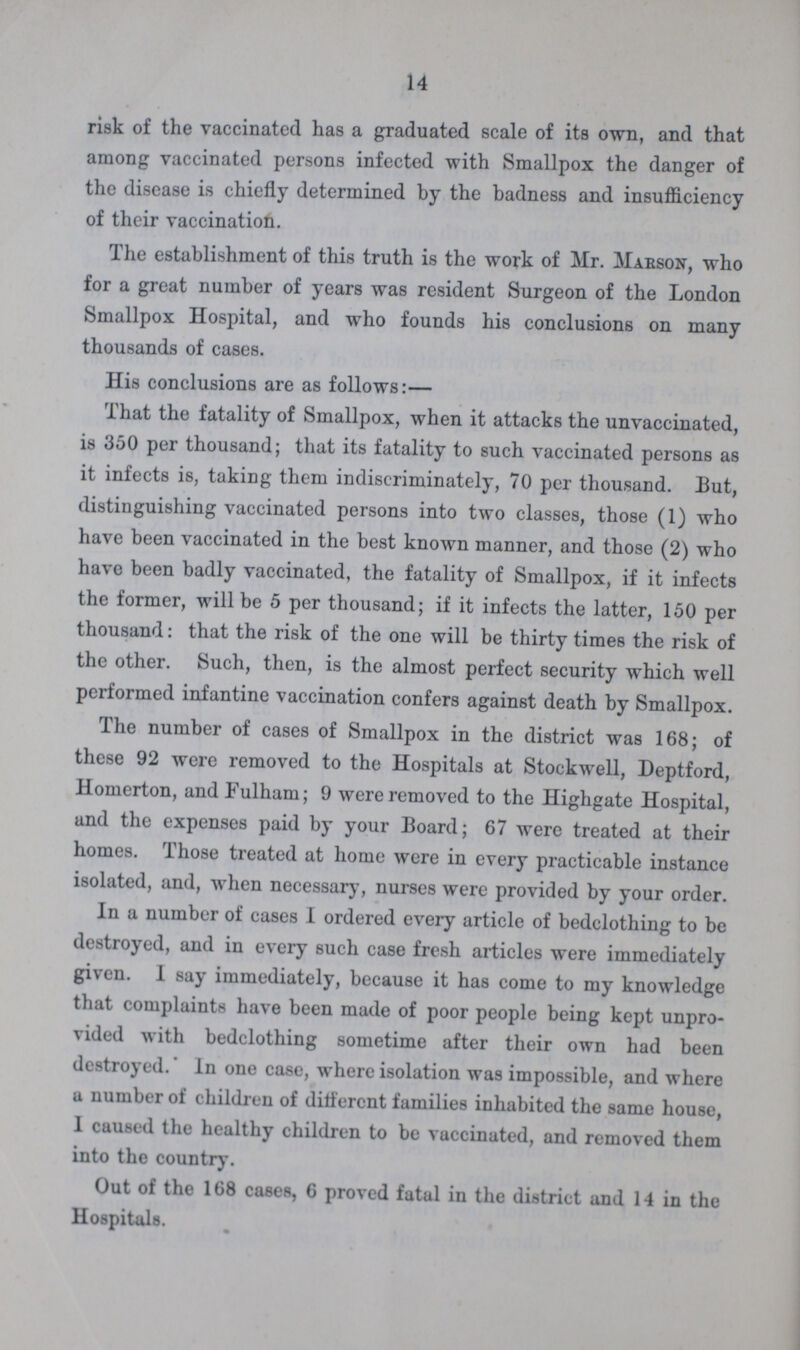 14 risk of the vaccinated has a graduated scale of its own, and that among vaccinated persons infected with Smallpox the danger of the disease is chiefly determined by the badness and insufficiency of their vaccination. The establishment of this truth is the work of Mr. Marson, who for a great number of years was resident Surgeon of the London Smallpox Hospital, and who founds his conclusions on many thousands of cases. His conclusions are as follows:— That the fatality of Smallpox, when it attacks the unvaccinated, is 350 per thousand; that its fatality to such vaccinated persons as it infects is, taking them indiscriminately, 70 per thousand. But, distinguishing vaccinated persons into two classes, those (1) who have been vaccinated in the best known manner, and those (2) who have been badly vaccinated, the fatality of Smallpox, if it infects the former, will be 5 per thousand; if it infects the latter, 150 per thousand: that the risk of the one will be thirty times the risk of the other. Such, then, is the almost perfect security which well performed infantine vaccination confers against death by Smallpox. The number of cases of Smallpox in the district was 168; of these 92 were removed to the Hospitals at Stockwell, Deptford, Homerton, and Fulham; 9 were removed to the Highgate Hospital, and the expenses paid by your Board; 67 were treated at their homes. Those treated at home were in every practicable instance isolated, and, when necessary, nurses were provided by your order. In a number of cases I ordered every article of bedclothing to be destroyed, and in every such case fresh articles were immediately given. 1 say immediately, because it has come to my knowledge that complaints have been made of poor people being kept unpro vided with bedclothing sometime after their own had been destroyed. In one case, where isolation was impossible, and where a number of children of different families inhabited the same house, I caused the healthy children to be vaccinated, and removed them into the country. Out of the 168 cases, 6 proved fatal in the district and 14 in the Hospitals.