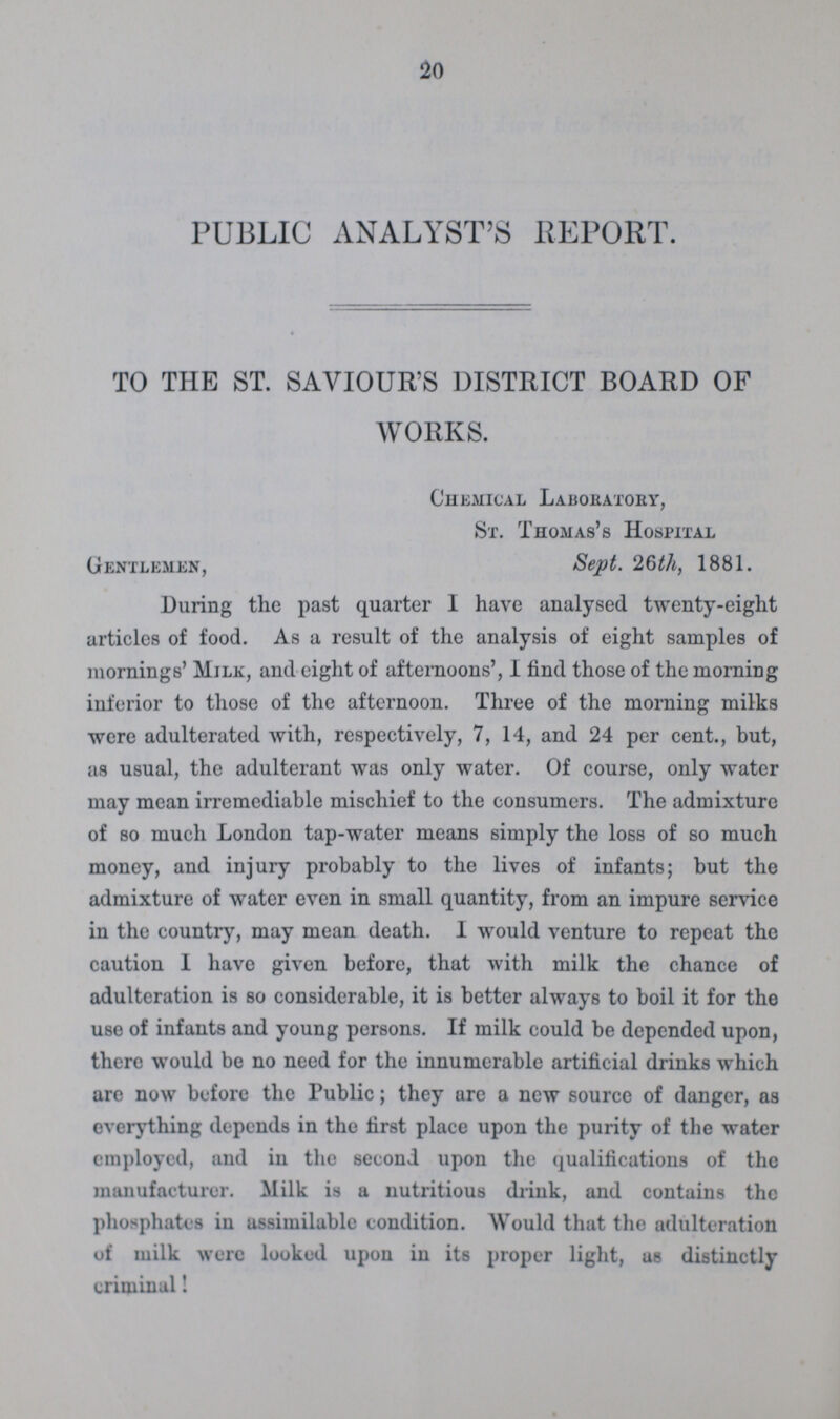 20 PUBLIC ANALYST'S REPORT. TO THE ST. SAVIOUR'S DISTRICT BOARD OF WORKS. Chemical Laboratory, St. Thomas's Hospital Gentlemen, Sept. 26th, 1881. During the past quarter I have analysed twenty-eight articles of food. As a result of the analysis of eight samples of mornings' Mile, and eight of afternoons', I find those of the morning inferior to those of the afternoon. Three of the morning milks were adulterated with, respectively, 7, 14, and 24 per cent., but, as usual, the adulterant was only water. Of course, only water may mean irremediable mischief to the consumers. The admixture of so much London tap-water means simply the loss of so much money, and injury probably to the lives of infants; but the admixture of water even in small quantity, from an impure service in the country, may mean death. I would venture to repeat the caution I have given before, that with milk the chance of adulteration is so considerable, it is better always to boil it for the use of infants and young persons. If milk could be depended upon, there would be no need for the innumerable artificial drinks which are now before the Public; they are a new source of danger, as everything depends in the first place upon the purity of the water employed, and in the second upon the qualifications of the manufacturer. Milk is a nutritious drink, and contains the phosphates in assimilable condition. Would that the adulteration of milk were looked upon in its proper light, us distinctly criminal!
