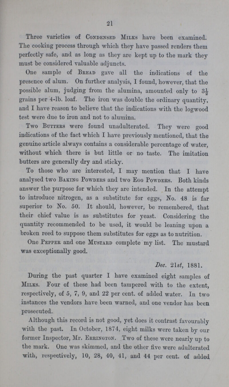 21 Three varieties of Condensed Milks have been examined. The cooking process through which they have passed renders them perfectly safe, and as long as they are kept up to the mark they must be considered valuable adjuncts. Oue sample of Bread gave all the indications of the presence of alum. On further analysis, I found, however, that the possible alum, judging from the alumina, amounted only to 3½ grains per 4-lb. loaf. The iron was double the ordinary quantity, and I have reason to believe that the indications with the logwood test were due to iron and not to alumina. Two Butters were found unadulterated. They were good indications of the fact which I have previously mentioned, that the genuine article always contains a considerable percentage of water, without which there is but little or no taste. The imitation butters are generally dry and sticky. To those who are interested, I may mention that I have analysed two Baking Powders and two Egg Powders. Both kinds answer the purpose for which they are intended. In the attempt to introduce nitrogen, as a substitute for eggs, No. 48 is far superior to No. 50. It should, however, be remembered, that their chief value is as substitutes for yeast. Considering the quantity recommended to be used, it would be leaning upon a broken reed to suppose them substitutes for eggs as to nutrition. One Pepper and one Mustard complete my list. The mustard was exceptionally good. Dec. 21st, 1881. During the past quarter I have examined eight samples of Milks. Four of these had been tampered with to the extent, respectively, of 5, 7, 9, and 22 per cent. of added water. In two instances the vendors have been warned, and one vendor has been prosecuted. Although this record is not good, yet does it contrast favourably with the past. In October, 1874, eight milks were taken by our former Inspector, Mr. Errington. Two of these were nearly up to the mark. One was skimmed, and the other five were adulterated with, respectively, 10, 28, 40, 41, and 44 per cent. of added