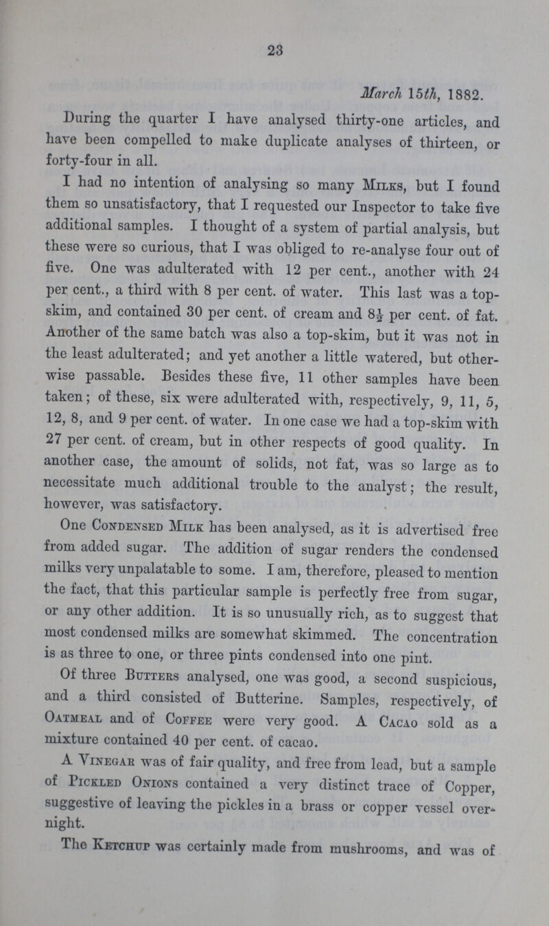 23 March 15th, 1882. During the quarter I have analysed thirty-one articles, and have been compelled to make duplicate analyses of thirteen, or forty-four in all. I had no intention of analysing so many Milks, but I found them so unsatisfactory, that I requested our Inspector to take five additional samples. I thought of a system of partial analysis, but these were so curious, that I was obliged to re-analyse four out of five. One was adulterated with 12 per cent., another with 24 per cent., a third with 8 per cent. of water. This last was a top skim, and contained 30 per cent. of cream and 8½ per cent. of fat. Another of the same batch was also a top-skim, but it was not in the least adulterated; and yet another a little watered, but other wise passable. Besides these five, 11 other samples have been taken; of these, six were adulterated with, respectively, 9, 11, 5, 12, 8, and 9 per cent. of water. In one case we had a top-skim with 27 per cent. of cream, but in other respects of good quality. In another case, the amount of solids, not fat, was so large as to necessitate much additional trouble to the analyst; the result, however, was satisfactory. One Condensed Milk has been analysed, as it is advertised free from added sugar. The addition of sugar renders the condensed milks very unpalatable to some. I am, therefore, pleased to mention the fact, that this particular sample is perfectly free from sugar, or any other addition. It is so unusually rich, as to suggest that most condensed milks are somewhat skimmed. The concentration is as three to one, or three pints condensed into one pint. Of three Butters analysed, one was good, a second suspicious, and a third consisted of Butterine. Samples, respectively, of Oatmeal and of Coffee were very good. A Cacao sold as a mixture contained 40 per cent. of cacao. A Vinegar was of fair quality, and free from lead, but a sample of Pickled Onions contained a very distinct trace of Copper, suggestive of leaving the pickles in a brass or copper vessel over night. The Ketchup was certainly made from mushrooms, and was of