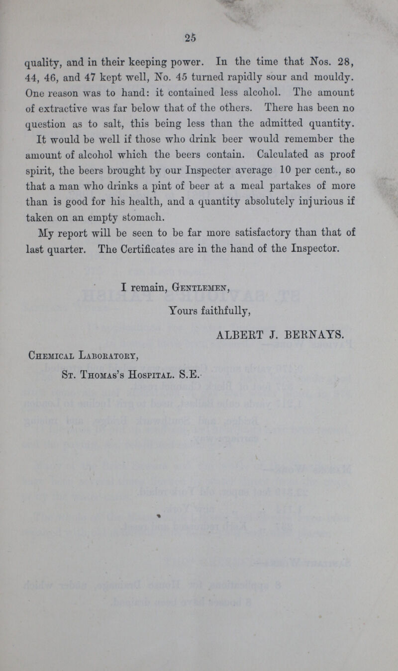 25 quality, and in their keeping power. In the time that Nos. 28, 44, 46, and 47 kept well, No. 45 turned rapidly sour and mouldy. One reason was to hand: it contained less alcohol. The amount of extractive was far below that of the others. There has been no question as to salt, this being less than the admitted quantity. It would be well if those who drink beer would remember the amount of alcohol which the beers contain. Calculated as proof spirit, the beers brought by our Inspecter average 10 per cent., so that a man who drinks a pint of beer at a meal partakes of more than is good for his health, and a quantity absolutely injurious if taken on an empty stomach. My report will be seen to be far more satisfactory than that of last quarter. The Certificates are in the hand of the Inspector. I remain, Gentlemen, Yours faithfully, ALBERT J. BERNAYS. Chemical Laboratory, St. Thomas's Hospital. S.E.