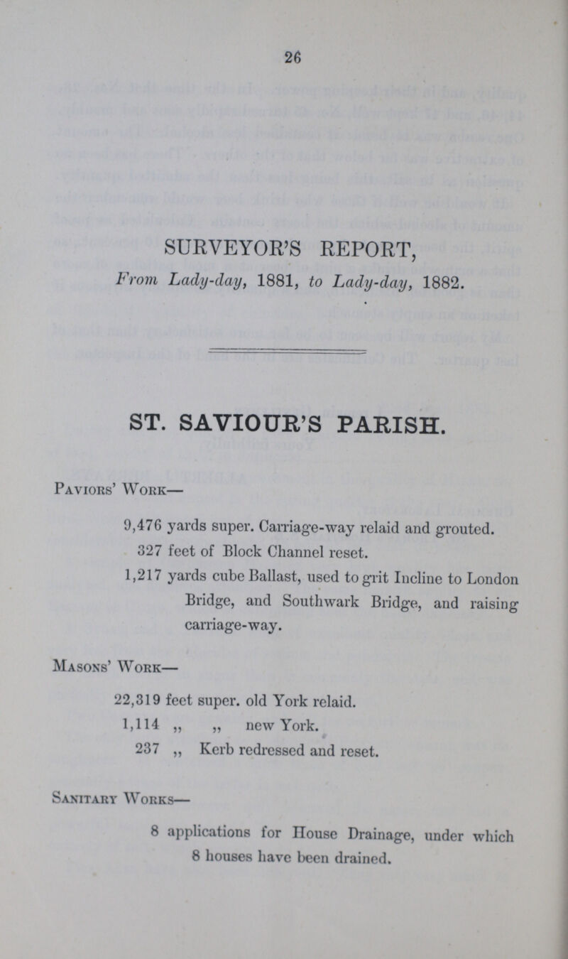 26 SURVEYOR'S REPORT, From Lady-clay, 1881, to Lady-day, 1882. ST. SAVIOUR'S PARISH. Paviors' Work— 9,476 yards super. Carriage-way relaid and grouted. 327 feet of Block Channel reset. 1,217 yards cube Ballast, used to grit Incline to London Bridge, and Southwark Bridge, and raising carriage-way. Masons' Work— 22,319 feet super. old York relaid. 1,114 „ „ new York. 237 „ Kerb redressed and reset. Sanitary Works— 8 applications for House Drainage, under which 8 houses have been drained.