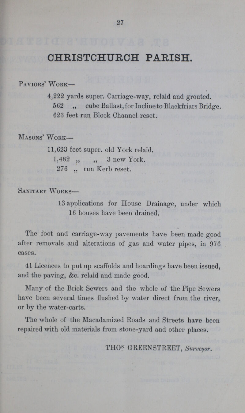 27 CHRISTCHURCH PARISH. Paviors' Work— 4,222 yards super. Carriage-way, relaid and grouted. 562 ,, cube Ballast, for Incline to Blackfriars Bridge. 623 feet run Block Channel reset. Masons' Work— 11,623 feet super. old York relaid. 1,482 „ „ 3 new York. 276 „ run Kerb reset. Sanitary Works— 13 applications for House Drainage, under which 16 houses have been drained. The foot and carriage-way pavements have been made good after removals and alterations of gas and water pipes, in 976 cases. 41 Licences to put up scaffolds and hoardings have been issued, and the paving, &c. relaid and made good. Many of the Brick Sewers and the whole of the Pipe Sewers have been several times flushed by water direct from the river, or by the water-carts. The whole of the Macadamized Roads and Streets have been repaired with old materials from stone-yard and other places. THOs GREENSTREET, Surveyor.