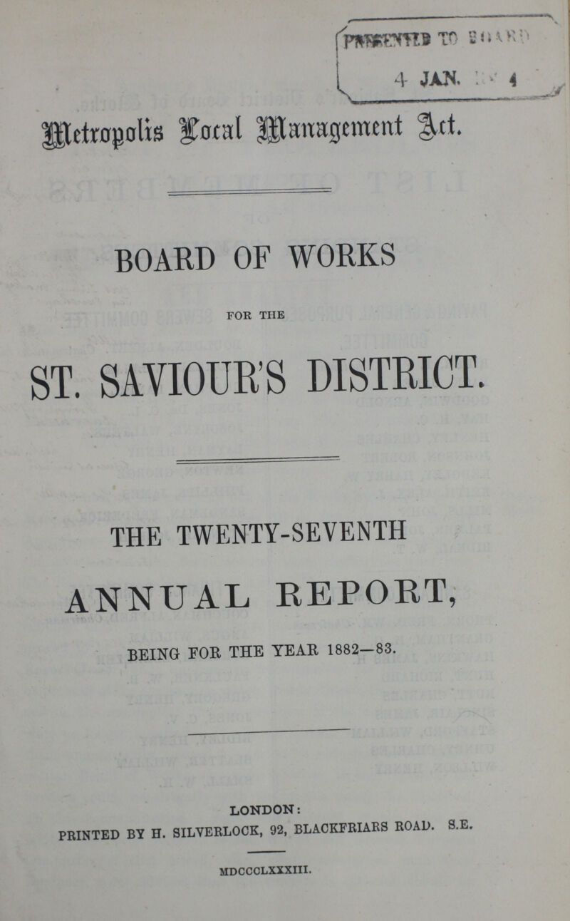 Metropolis Local Management Act. BOARD OF WORKS for the ST. SAVIOUR'S DISTRICT. THE TWENTY-SEVENTH ANNUAL REPORT, BEING FOR THE YEAR 1882—83. LONDON: PRINTED BY H. SILVERLOCK, 92, BLACKFRIARS ROAD. S.E. MDCCCLXXXIII.