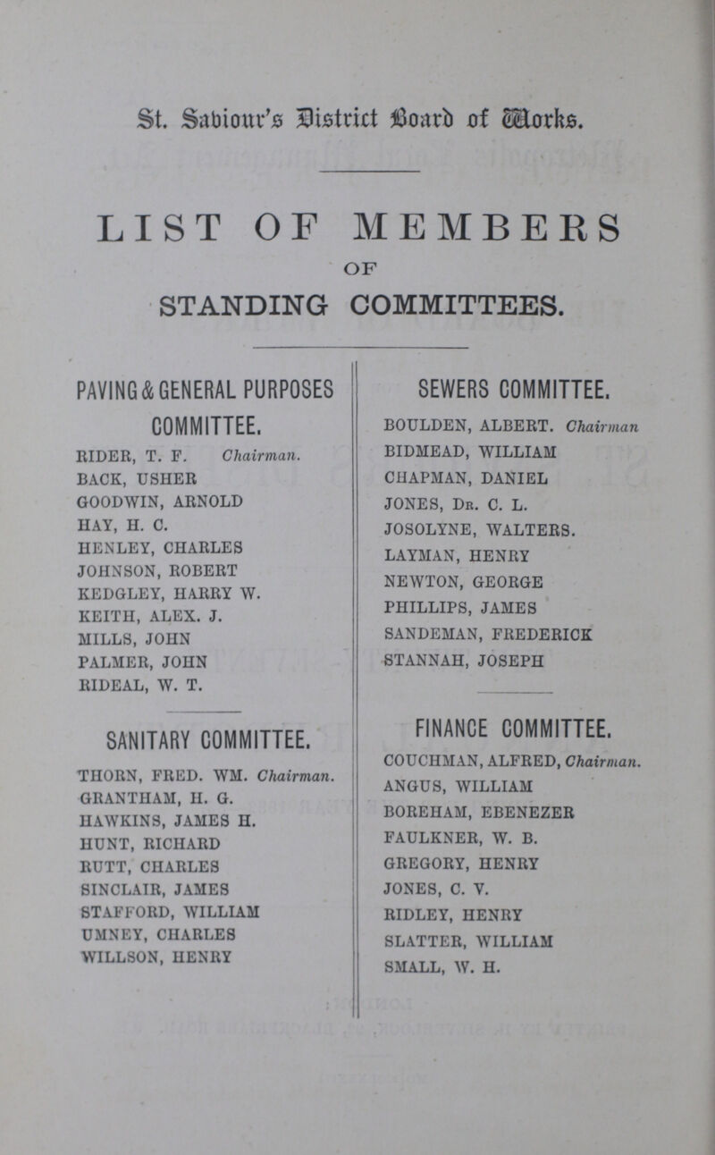 St. Sabiour's District Board of Works. LIST OF MEMBERS OF STANDING COMMITTEES. PAVING&GENERAL PURPOSES COMMITTEE. RIDER, T. F. Chairman. BACK, USHER GOODWIN, ARNOLD HAY, H. C. HENLEY, CHARLES JOHNSON, ROBERT KEDGLEY, HARRY W. KEITH, ALEX. J. MILLS, JOHN PALMER, JOHN RIDEAL, W. T. SANITARY COMMITTEE. THORN, FRED. WM. Chairman. GRANTHAM, H. G. HAWKINS, JAMES H. HUNT, RICHARD RUTT, CHARLES SINCLAIR, JAMES STAFFORD, WILLIAM UMNEY, CHARLES WILLSON, HENRY SEWERS COMMITTEE. BOULDEN, ALBERT. Chairman BIDMEAD, WILLIAM CHAPMAN, DANIEL JONES, Dr. C. L. JOSOLYNE, WALTERS. LAYMAN, HENRY NEWTON, GEORGE PHILLIPS, JAMES SANDEMAN, FREDERICK STANNAH, JOSEPH FINANCE COMMITTEE. COUCHMAN, ALFRED, Chairman. ANGUS, WILLIAM BOREIIAM, EBENEZER FAULKNER, W. B. GREGORY, HENRY JONES, C. V. RIDLEY, HENRY SLATTER, WILLIAM SMALL, W. H.