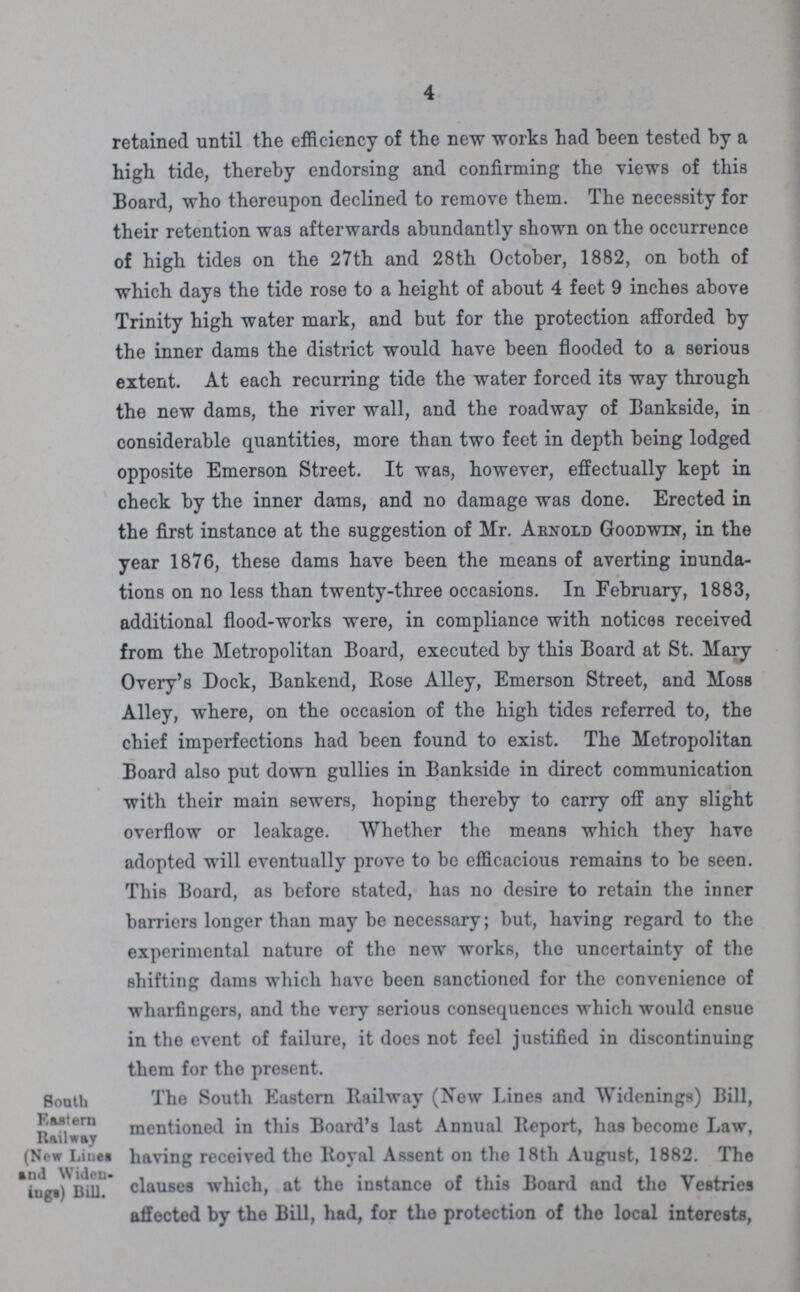 4 retained until the efficiency of the new works had been tested by a high tide, thereby endorsing and confirming the views of this Board, who thereupon declined to remove them. The necessity for their retention was afterwards abundantly shown on the occurrence of high tides on the 27th and 28th October, 1882, on both of which days the tide rose to a height of about 4 feet 9 inches above Trinity high water mark, and but for the protection afforded by the inner dams the district would have been flooded to a serious extent. At each recurring tide the water forced its way through the new dams, the river wall, and the roadway of Bankside, in considerable quantities, more than two feet in depth being lodged opposite Emerson Street. It was, however, effectually kept in check by the inner dams, and no damage was done. Erected in the first instance at the suggestion of Mr. Arnold Goodwin, in the year 1876, these dams have been the means of averting inunda tions on no less than twenty-three occasions. In February, 1883, additional flood-works were, in compliance with notices received from the Metropolitan Board, executed by this Board at St. Mary Overy's Dock, Bankend, Rose Alley, Emerson Street, and Moss Alley, where, on the occasion of the high tides referred to, the chief imperfections had been found to exist. The Metropolitan Board also put down gullies in Bankside in direct communication with their main sewers, hoping thereby to carry off any slight overflow or leakage. Whether the means which they have adopted will eventually prove to be efficacious remains to be seen. This Board, as before stated, has no desire to retain the inner barriers longer than may be necessary; but, having regard to the experimental nature of the new works, the uncertainty of the shifting dams which have been sanctioned for the convenience of wharfingers, and the very serious consequences which would ensue in the event of failure, it does not feel justified in discontinuing them for the present. South Eastern Railway (New Lines and Widen inga) Bill. The South Eastern Railway (New Lines and Widenings) Bill, mentioned in this Board's last Annual Report, has become Law, having received the Royal Assent on the 18th August, 1882. The clauses which, at the instance of this Board and the Vestries affected by the Bill, had, for the protection of the local interests,