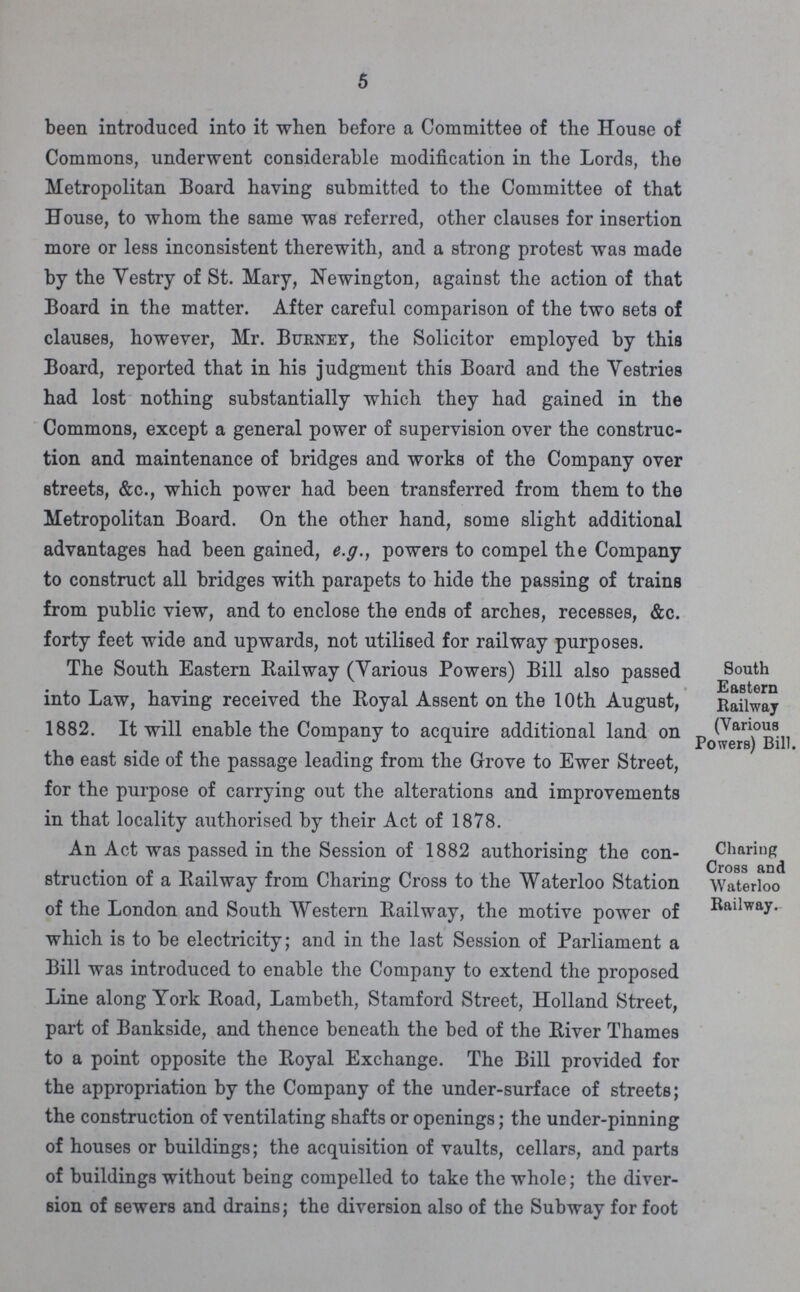 5 been introduced into it when before a Committee of the House of Commons, underwent considerable modification in the Lords, the Metropolitan Board having submitted to the Committee of that House, to whom the same was referred, other clauses for insertion more or less inconsistent therewith, and a strong protest was made by the Vestry of St. Mary, Newington, against the action of that Board in the matter. After careful comparison of the two sets of clauses, however, Mr. Burney, the Solicitor employed by this Board, reported that in his judgment this Board and the Vestries had lost nothing substantially which they had gained in the Commons, except a general power of supervision over the construc tion and maintenance of bridges and works of the Company over streets, &c., which power had been transferred from them to the Metropolitan Board. On the other hand, some slight additional advantages had been gained, e.g., powers to compel the Company to construct all bridges with parapets to hide the passing of trains from public view, and to enclose the ends of arches, recesses, &c. forty feet wide and upwards, not utilised for railway purposes. South Eastern Railway (Various Powers) Bill. The South Eastern Railway (Various Powers) Bill also passed into Law, having received the Royal Assent on the 10th August, 1882. It will enable the Company to acquire additional land on the east side of the passage leading from the Grove to Ewer Street, for the purpose of carrying out the alterations and improvements in that locality authorised by their Act of 1878. Charing Cross and Waterloo Railway. An Act was passed in the Session of 1882 authorising the con struction of a Railway from Charing Cross to the Waterloo Station of the London and South Western Railway, the motive power of which is to be electricity; and in the last Session of Parliament a Bill was introduced to enable the Company to extend the proposed Line along York Road, Lambeth, Stamford Street, Holland Street, part of Bankside, and thence beneath the bed of the River Thames to a point opposite the Royal Exchange. The Bill provided for the appropriation by the Company of the under-surface of streets; the construction of ventilating shafts or openings; the under-pinning of houses or buildings; the acquisition of vaults, cellars, and parts of buildings without being compelled to take the whole; the diver sion of sewers and drains; the diversion also of the Subway for foot
