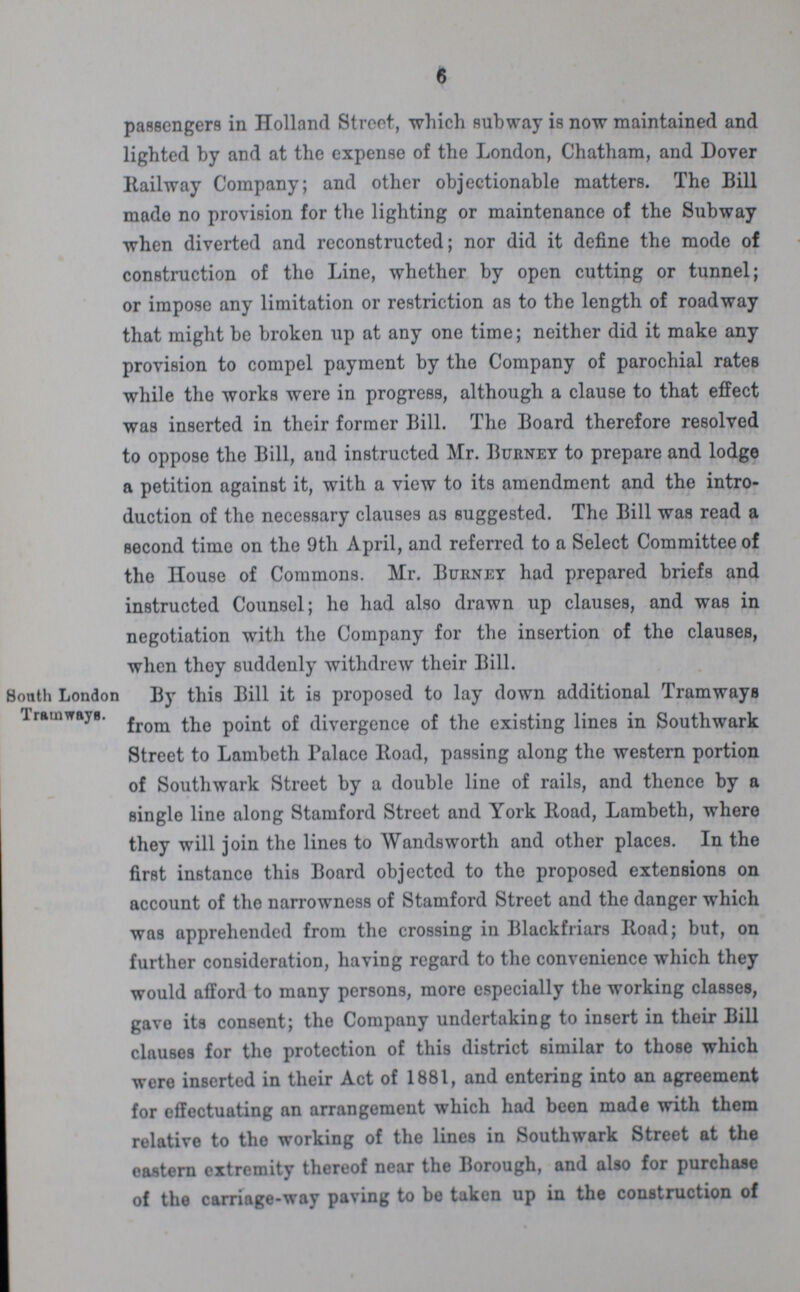 6 passengers in Holland Street, which subway is now maintained and lighted by and at the expense of the London, Chatham, and Dover Railway Company; and other objectionable matters. The Bill made no provision for the lighting or maintenance of the Subway when diverted and reconstructed; nor did it define the mode of construction of the Line, whether by open cutting or tunnel; or impose any limitation or restriction as to the length of roadway that might be broken up at any one time; neither did it make any provision to compel payment by tho Company of parochial rates while the works were in progress, although a clause to that effect was inserted in their former Bill. The Board therefore resolved to oppose the Bill, and instructed Mr. Burnet to prepare and lodge a petition against it, with a view to its amendment and the intro duction of the necessary clauses as suggested. The Bill was read a second time on the 9th April, and referred to a Select Committee of the House of Commons. Mr. Burney had prepared briefs and instructed Counsel; he had also drawn up clauses, and was in negotiation with the Company for the insertion of the clauses, when they suddenly withdrew their Bill. South London Tramways. By this Bill it is proposed to lay down additional Tramways from the point of divergence of the existing lines in Southwark Street to Lambeth Palace Road, passing along the western portion of Southwark Street by a double line of rails, and thence by a single line along Stamford Street and York lload, Lambeth, where they will join the lines to Wandsworth and other places. In the first instance this Board objected to the proposed extensions on account of the narrowness of Stamford Street and the danger which was apprehended from the crossing in Blackfriars Road; but, on further consideration, having regard to the convenience which they would afford to many persons, more especially the working classes, gave its consent; the Company undertaking to insert in their Bill clauses for the protection of this district similar to those which were inserted in their Act of 1881, and entering into an agreement for effectuating an arrangement which had been made with them relative to the working of the lines in Southwark Street at the eastern extremity thereof near the Borough, and also for purchase of the carriage-way paving to be taken up in the construction of