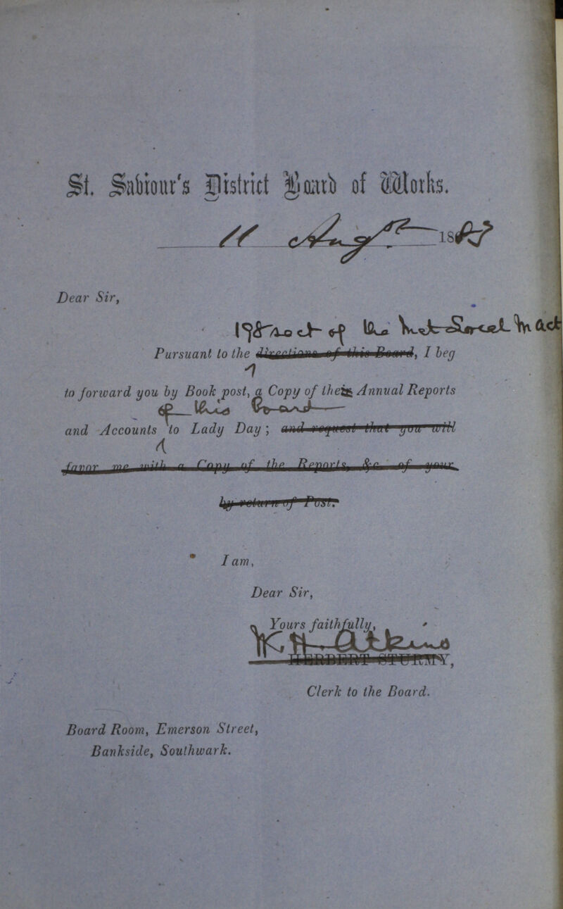 St. Sabiour's District Board of Works. Dear Sir, Pursuant to the I beg to forward you by Book post, a Copy of the Annual Reports and Accounts or this Board to Lady Day; I am, Dear Sir, Yours faithfully, Clerk to the Board. Board Room, Emerson Street, Bankside, Southwark.