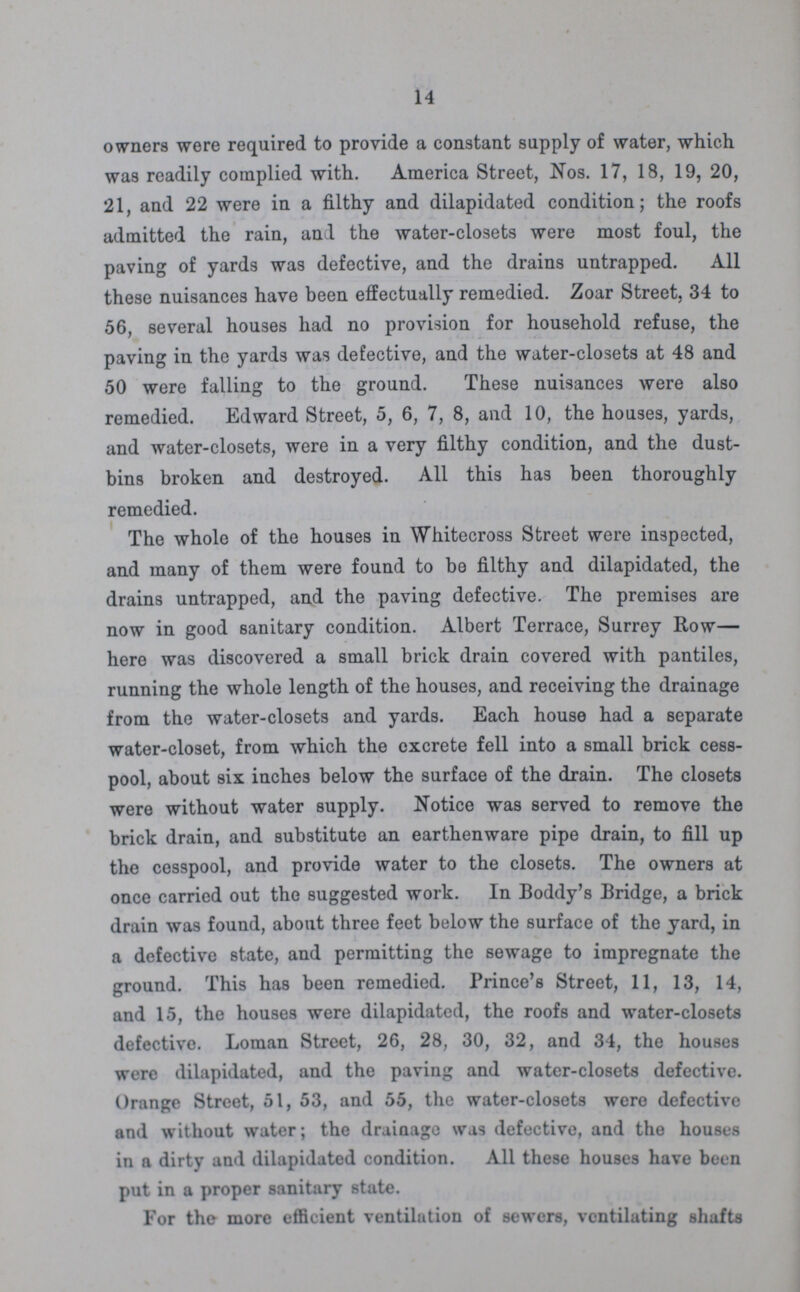 14 owners were required to provide a constant supply of water, which was readily complied with. America Street, Nos. 17, 18, 19, 20, 21, and 22 were in a filthy and dilapidated condition; the roofs admitted the rain, and the water-closets were most foul, the paving of yards was defective, and the drains untrapped. All these nuisances have been effectually remedied. Zoar Street, 34 to 56, several houses had no provision for household refuse, the paving in the yards was defective, and the water-closets at 48 and 50 were falling to the ground. These nuisances were also remedied. Edward Street, 5, 6, 7, 8, and 10, the houses, yards, and water-closets, were in a very filthy condition, and the dust bins broken and destroyed. All this has been thoroughly remedied. The whole of the houses in Whitecross Street were inspected, and many of them were found to be filthy and dilapidated, the drains untrapped, and the paving defective. The premises are now in good sanitary condition. Albert Terrace, Surrey Row— hero was discovered a small brick drain covered with pantiles, running the whole length of the houses, and receiving the drainage from the water-closets and yards. Each house had a separate water-closet, from which the cxcrete fell into a small brick cess pool, about six inches below the surface of the drain. The closets were without water supply. Notice was served to remove the brick drain, and substitute an earthenware pipe drain, to fill up the cesspool, and provide water to the closets. The owners at once carried out the suggested work. In Boddy's Bridge, a brick drain was found, about three feet below the surface of the yard, in a defective state, and permitting the sewage to impregnate the ground. This has been remedied. Prince's Street, 11, 13, 14, and 15, the houses were dilapidated, the roofs and water-closets defective. Loman Street, 26, 28, 30, 32, and 34, the houses were dilapidated, and the paving and water-closets defective. Orange Street, 51, 53, and 55, the water-closets were defective and without water; the drainage was defective, and the houses in a dirty and dilapidated condition. All these houses have been put in a proper sanitary state. For the more efficient ventilation of sewers, ventilating shafts