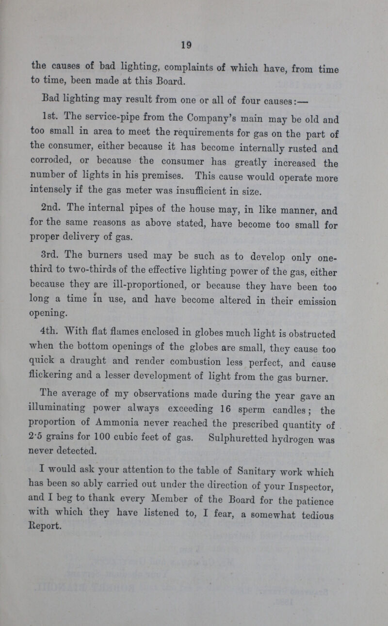 19 the causes of bad lighting, complaints of which have, from time to time, been made at this Board. Bad lighting may result from one or all of four causes:— 1st. The service-pipe from the Company's main may be old and too small in area to meet the requirements for gas on the part of the consumer, either because it has become internally rusted and corroded, or because the consumer has greatly increased the number of lights in his premises. This cause would operate more intensely if the gas meter was insufficient in size. 2nd. The internal pipes of the house may, in like manner, and for the same reasons as above stated, have become too small for proper delivery of gas. 3rd. The burners used may be such as to develop only one third to two-thirds of the effective lighting power of the gas, either because they are ill-proportioned, or because they have been too long a time in use, and have become altered in their emission opening. 4th. With flat flames enclosed in globes much light is obstructed when the bottom openings of the globes are small, they cause too quick a draught and render combustion less perfect, and cause flickering and a lesser development of light from the gas burner. The average of my observations made during the year gave an illuminating power always exceeding 16 sperm candles; the proportion of Ammonia never reached the prescribed quantity of 2.5 grains for 100 cubic feet of gas. Sulphuretted hydrogen was never detected. I would ask your attention to the table of Sanitary work which has been so ably carried out under the direction of your Inspector, and I beg to thank every Member of the Board for the patience with which they have listened to, I fear, a somewhat tedious lleport.
