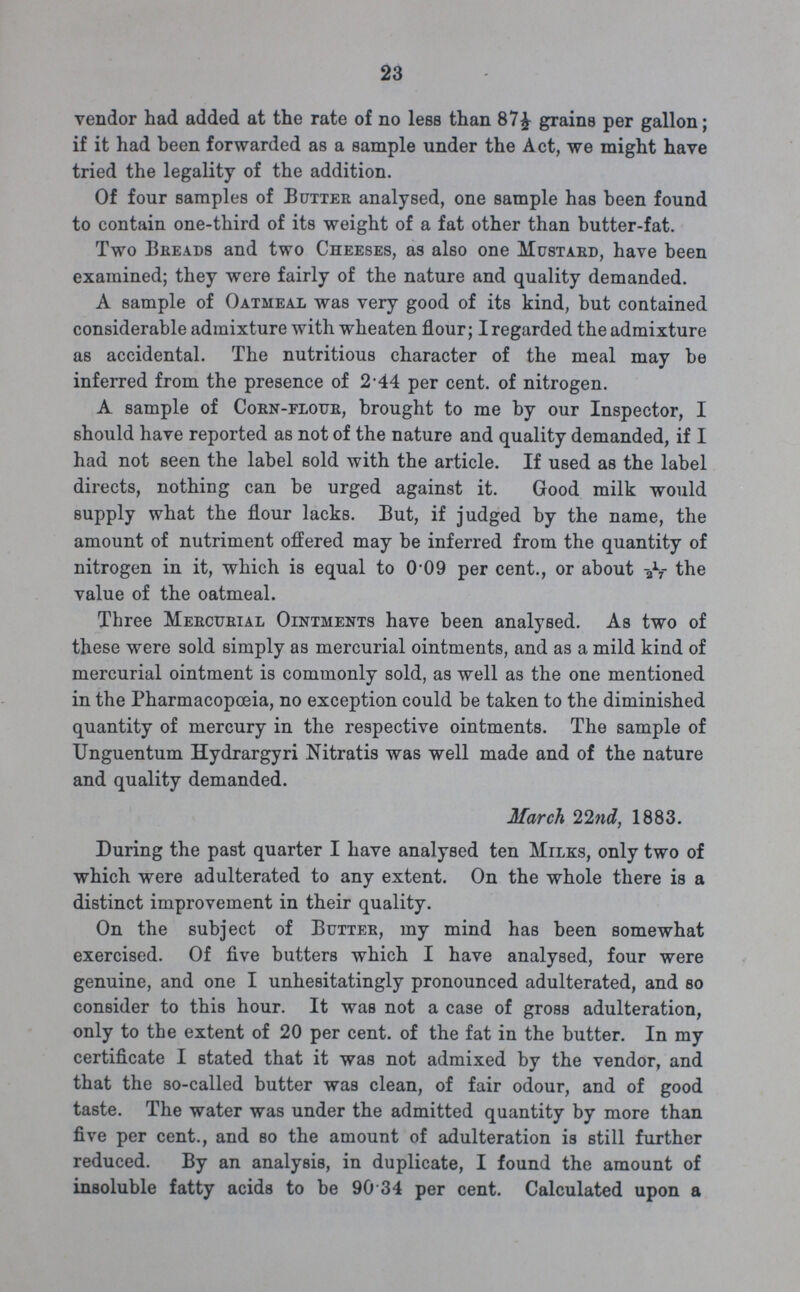 23 vendor had added at the rate of no less than 87½ grains per gallon; if it had been forwarded as a sample under the Act, we might have tried the legality of the addition. Of four samples of Butter analysed, one sample has been found to contain one-third of its weight of a fat other than butter-fat. Two Breads and two Cheeses, as also one Mustard, have been examined; they were fairly of the nature and quality demanded. A sample of Oatmeal was very good of its kind, but contained considerable admixture with wheaten flour; I regarded the admixture as accidental. The nutritious character of the meal may be inferred from the presence of 2.44 per cent. of nitrogen. A sample of Corn-flour, brought to me by our Inspector, I should have reported as not of the nature and quality demanded, if I had not seen the label sold with the article. If used as the label directs, nothing can be urged against it. Good milk would supply what the flour lacks. But, if judged by the name, the amount of nutriment offered may be inferred from the quantity of nitrogen in it, which is equal to 009 per cent., or about 1/27 the value of the oatmeal. Three Mercurial Ointments have been analysed. As two of these were sold simply as mercurial ointments, and as a mild kind of mercurial ointment is commonly sold, as well as the one mentioned in the Pharmacopoeia, no exception could be taken to the diminished quantity of mercury in the respective ointments. The sample of Unguentum Hydrargyri Nitratis was well made and of the nature and quality demanded. March 22nd, 1883. During the past quarter I have analysed ten Milks, only two of which were adulterated to any extent. On the whole there is a distinct improvement in their quality. On the subject of Butter, my mind has been somewhat exercised. Of five butters which I have analysed, four were genuine, and one I unhesitatingly pronounced adulterated, and so consider to this hour. It was not a case of gross adulteration, only to the extent of 20 per cent. of the fat in the butter. In my certificate I stated that it was not admixed by the vendor, and that the so-called butter was clean, of fair odour, and of good taste. The water was under the admitted quantity by more than five per cent., and so the amount of adulteration is still further reduced. By an analysis, in duplicate, I found the amount of insoluble fatty acids to be 90.34 per cent. Calculated upon a