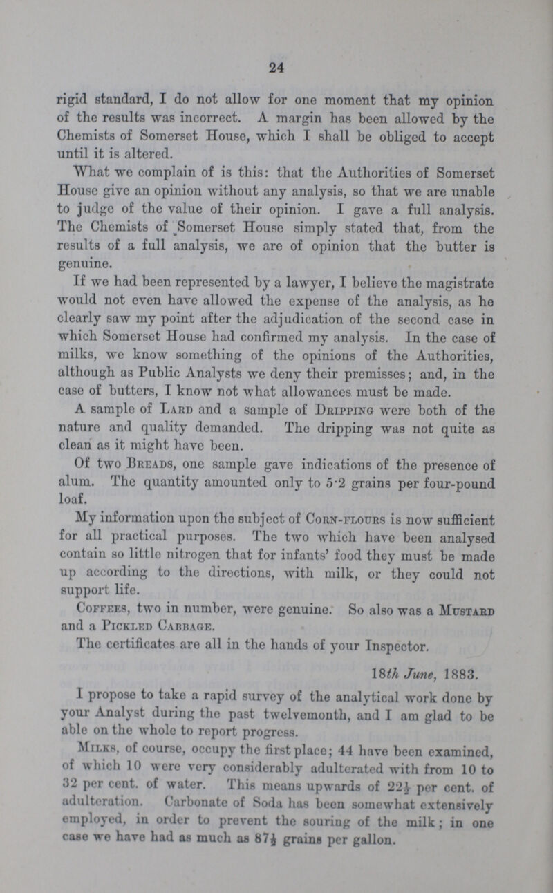 24 rigid standard, I do not allow for one moment that my opinion of the results was incorrect. A margin has been allowed by the Chemists of Somerset House, which I shall be obliged to accept until it is altered. What we complain of is this: that the Authorities of Somerset House give an opinion without any analysis, so that we are unable to judge of the value of their opinion. I gave a full analysis. The Chemists of Somerset House simply stated that, from the results of a full analysis, we are of opinion that the butter is genuine. If we had been represented by a lawyer, I believe the magistrate would not even have allowed the expense of the analysis, as he clearly saw my point after the adjudication of the second case in which Somerset House had confirmed my analysis. In the case of milks, we know something of the opinions of the Authorities, although as Public Analysts we deny their premisses; and, in the case of butters, I know not what allowances must be made. A sample of Lard and a sample of Dripping were both of the nature and quality demanded. The dripping was not quite as clean as it might have been. Of two Breads, one sample gave indications of the presence of alum. The quantity amounted only to 5.2 grains per four-pound loaf. My information upon the subject of Corn-flours is now sufficient for all practical purposes. The two which have been analysed contain so little nitrogen that for infants' food they must be made up according to the directions, with milk, or they could not support life. Coffees, two in number, were genuine. So also was a Mustard and a Pickled Cabbage. The certificates are all in the hands of your Inspector. 18th June, 1883. I propose to take a rapid survey of the analytical work done by your Analyst during the past twelvemonth, and I am glad to be able on the whole to report progress. Milks, of course, occupy the first place; 44 have been examined, of which 10 were very considerably adulterated with from 10 to 32 per cent. of water. This means upwards of 22½ per cent. of adulteration. Carbonate of Soda has been somewhat extensively employed, in order to prevent the souring of the milk; in one case we have had as much as 87½ grains per gallon.