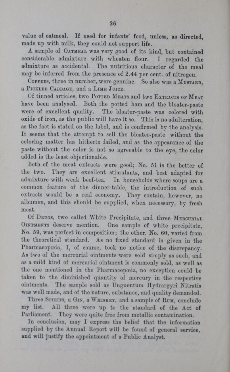 26 value of oatmeal. If used for infants' food, unless, as directed, made up with milk, they could not support life. A sample of Oatmeal was very good of its kind, but contained considerable admixture with wheaten flour. I regarded the admixture as accidental. The nutritious character of the meal may be inferred from the presence of 2.44 per cent. of nitrogen. Coffees, three in number, were genuine. So also was a Mustard, a Pickled Cabbage, and a Lime Juice. Of tinned articles, two Potted Meats and two Extracts of Meat have been analysed. Both the potted ham and the bloater-paste were of excellent quality. The bloater-paste was colored with oxide of iron, as the public will have it so. This is no adulteration, as the fact is stated on the label, and is confirmed by the analysis. It seems that the attempt to sell the bloater-paste without the coloring matter has hitherto failed, and as the appearance of the paste without the color is not so agreeable to the eye, the color added is the least objectionable. Both of the meat extracts were good; No. 51 is the better of the two. They are excellent stimulants, and best adapted for admixture with weak beef-tea. In households where soups are a common feature of the dinner-table, the introduction of such extracts would be a real economy. They contain, however, no albumen, and this should be supplied, when necessary, by fresh meat. Of Drugs, two called White Precipitate, and three Mercurial Ointments deserve mention. One sample of white precipitate, No. 59, was perfect in composition; the other, No. 60, varied from the theoretical standard. As no fixed standard is given in the Pharmacopæia, I, of course, took no notice of the discrepancy. As two of the mercurial ointments were sold simply as such, and as a mild kind of mercurial ointment is commonly sold, as well as the one mentioned in the Pharmacopæia, no exception could be taken to the diminished quantity of mercury in the respective ointments. The sample Bold as Unguentum Hydrargyri Nitratis was well made, and of the nature, substance, and quality demanded. Three Spirits, a Gin, a Whiskey, and a sample of Rum, conclude my list. All three were up to the standard of the Act of Parliament. They were quite free from metallic contamination. In conclusion, may I express the belief that the information supplied by the Annual Report will be found of general service, and will justify the appointment of a Public Analyst.