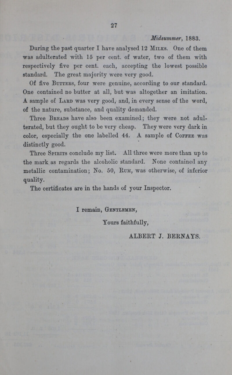 27 Midsummer, 1883. During the past quarter I have analysed 12 Milks. One of them was adulterated with 15 per cent. of water, two of them with respectively five per cent. each, accepting the lowest possible standard. The great majority were very good. Of five Butters, four were genuine, according to our standard. One contained no butter at all, but was altogether an imitation. A sample of Lard was very good, and, in every sense of the word, of the nature, substance, and quality demanded. Three Breads have also been examined; they were not adul terated, but they ought to be very cheap. They were very dark in color, especially the one labelled 44. A sample of Coffee was distinctly good. Three Spirits conclude my list. All three were more than up to the mark as regards the alcoholic standard. None contained any metallic contamination; No. 50, Rum, was otherwise, of inferior quality. The certificates are in the hands of your Inspector. I remain, Gentlemen, Yours faithfully, ALBERT J. BERNAYS.