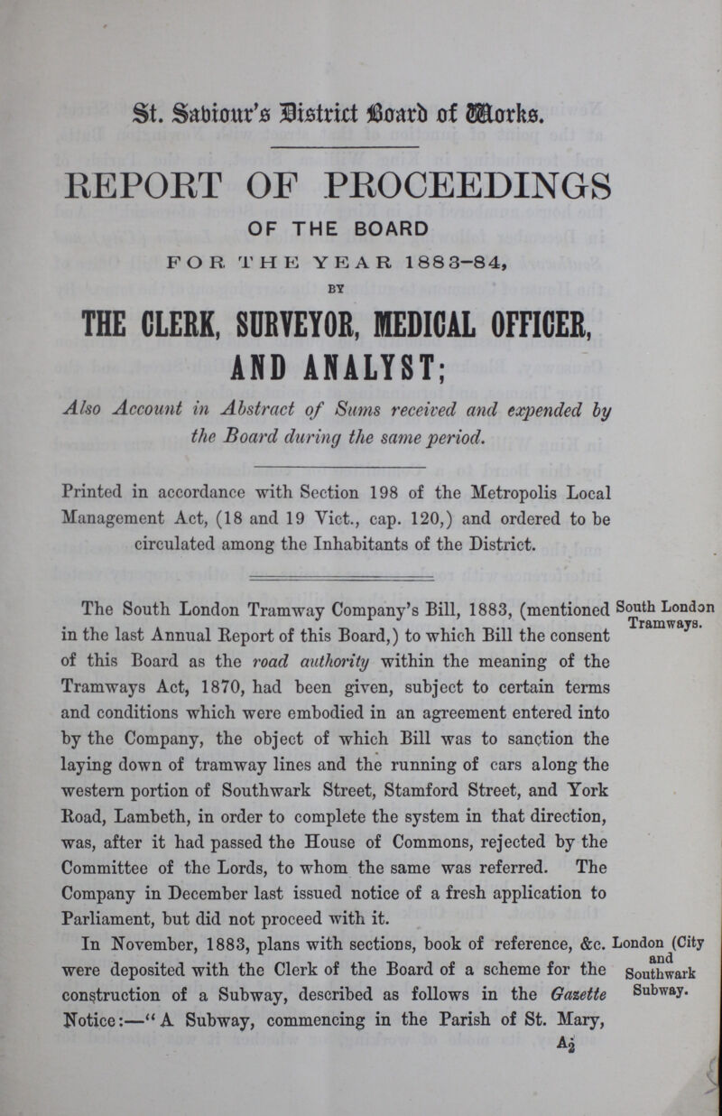 St. Saviour's District Board of Works. REPORT OF PROCEEDINGS OF THE BOARD FOR THE YEAR 1883-84, BY THE CLERK, SURVEYOR, MEDICAL OFFICER, AND ANALYST; Also Account in Abstract of Sums received and expended by the Board during the same period. Printed in accordance with Section 198 of the Metropolis Local Management Act, (18 and 19 Vict., cap. 120,) and ordered to be circulated among the Inhabitants of the District. The South London Tramway Company's Bill, 1883, (mentioned in the last Annual Report of this Board,) to which Bill the consent of this Board as the road authority within the meaning of the Tramways Act, 1870, had been given, subject to certain terms and conditions which were embodied in an agreement entered into by the Company, the object of which Bill was to sanction the laying down of tramway lines and the running of cars along the western portion of Southwark Street, Stamford Street, and York Road, Lambeth, in order to complete the system in that direction, was, after it had passed the House of Commons, rejected by the Committee of the Lords, to whom the same was referred. The Company in December last issued notice of a fresh application to Parliament, but did not proceed with it. South London Tramways. In November, 1883, plans with sections, book of reference, &c. were deposited with the Clerk of the Board of a scheme for the construction of a Subway, described as follows in the Gasette Notice:—A Subway, commencing in the Parish of St. Mary, London (City and Southwark Subway.