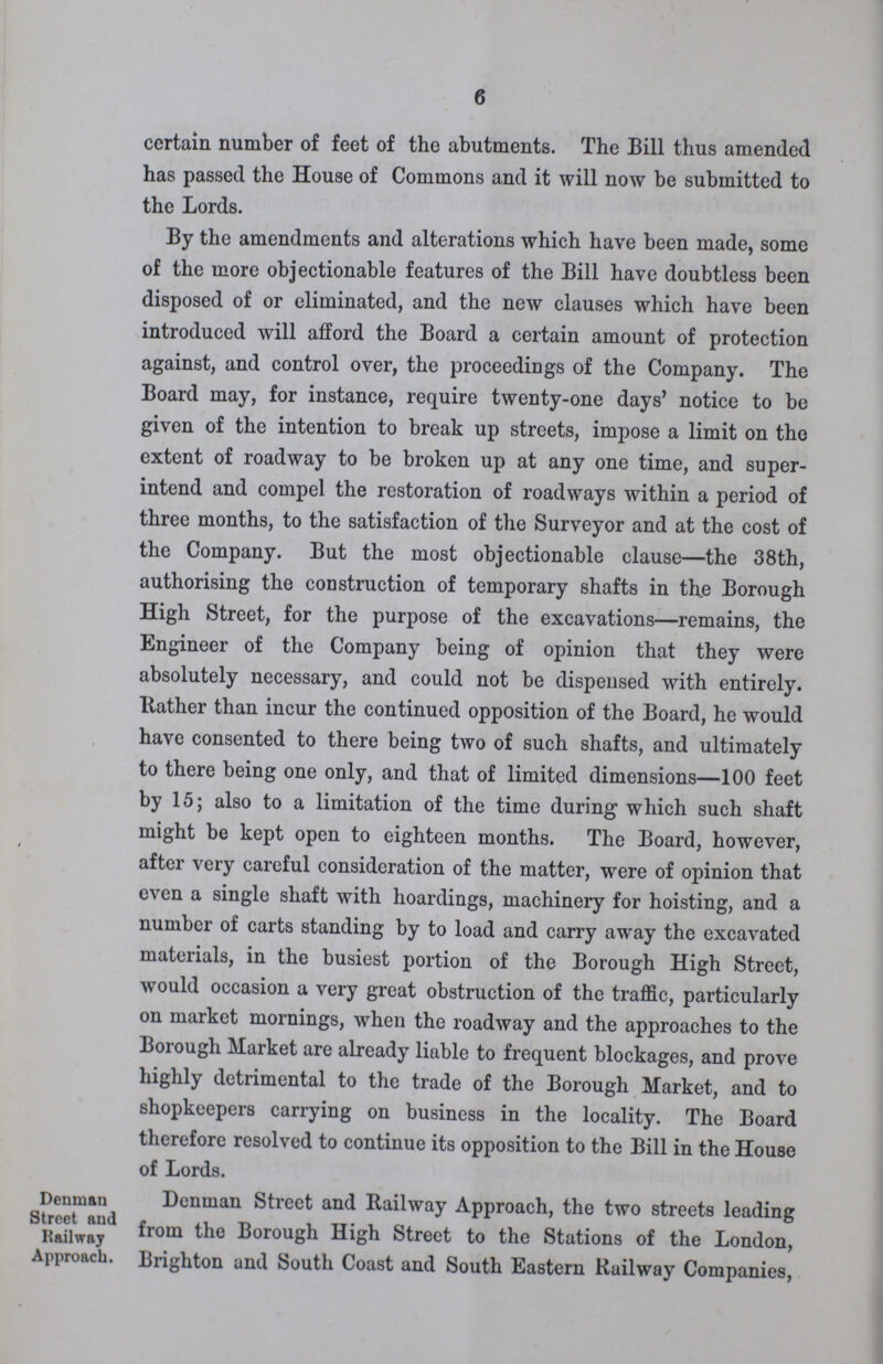 6 certain number of feet of the abutments. The Bill thus amended has passed the House of Commons and it will now be submitted to the Lords. By the amendments and alterations which have been made, some of the more objectionable features of the Bill have doubtless been disposed of or eliminated, and the new clauses which have been introduced will afford the Board a certain amount of protection against, and control over, the proceedings of the Company. The Board may, for instance, require twenty-one days' notice to be given of the intention to break up streets, impose a limit on the extent of roadway to be broken up at any one time, and super intend and compel the restoration of roadways within a period of three months, to the satisfaction of the Surveyor and at the cost of the Company. But the most objectionable clause—the 38th, authorising the construction of temporary shafts in the Borough High Street, for the purpose of the excavations—remains, the Engineer of the Company being of opinion that they were absolutely necessary, and could not be dispensed with entirely. Rather than incur the continued opposition of the Board, he would have consented to there being two of such shafts, and ultimately to there being one only, and that of limited dimensions—100 feet by 15; also to a limitation of the time during which such shaft might be kept open to eighteen months. The Board, however, after very careful consideration of the matter, were of opinion that even a single shaft with hoardings, machinery for hoisting, and a number of carts standing by to load and carry away the excavated materials, in the busiest portion of the Borough High Street, would occasion a very great obstruction of the traffic, particularly on market mornings, when the roadway and the approaches to the Borough Market are already liable to frequent blockages, and prove highly detrimental to the trade of the Borough Market, and to shopkeepers carrying on business in the locality. The Board therefore resolved to continue its opposition to the Bill in the House of Lords. Denman Street and Railway Approach. Denman Street and Railway Approach, the two streets leading from the Borough High Street to the Stations of the London, Brighton and South Coast and South Eastern Railway Companies,