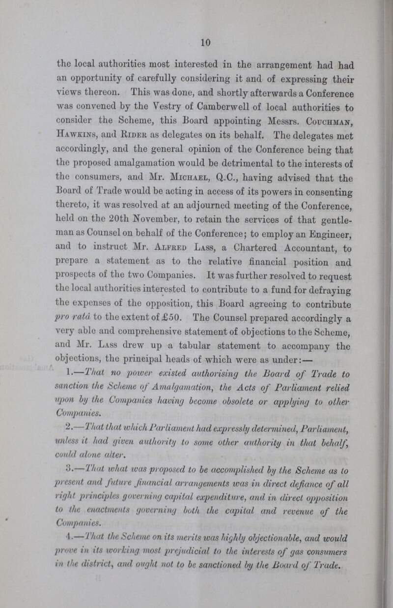 10 the local authorities most interested in the arrangement had had an opportunity of carefully considering it and of expressing their views thereon. This was done, and shortly afterwards a Conference was convened by the Vestry of Camberwell of local authorities to consider the Scheme, this Board appointing Messrs. Couchman, Hawkins, and Rider as delegates on its behalf. The delegates met accordingly, and the general opinion of the Conference being that the proposed amalgamation would be detrimental to the interests of the consumers, and Mr. Michael, Q.C., having advised that the Board of Trade would be acting in access of its powers in consenting thereto, it was resolved at an adjourned meeting of the Conference, held on the 20th November, to retain the services of that gentle man as Counsel on behalf of the Conference; to employ an Engineer, and to instruct Mr. Alfred Lass, a Chartered Accountant, to prepare a statement as to the relative financial position and prospects of the two Companies. It was further resolved to request the local authorities interested to contribute to a fund for defraying the expenses of the opposition, this Board agreeing to contribute pro rata to the extent of £50. The Counsel prepared accordingly a very able and comprehensive statement of objections to the Scheme, and Mr. Lass drew up a tabular statement to accompany the objections, the principal heads of which were as under:— 1.—That no power existed authorising the Board of Trade to sanction the Scheme of Amalgamation, the Acts of Parliament relied upon by the Companies having become obsolete or applying to other Companies. 2.—That that which Parliament had expressly determined, Parliament, unless it had given authority to some other authority in that behalf could alone alter. 3.—That what was proposed to be accomplished by the Scheme as to present and future financial arrangements was in direct defiance of all right principles governing capital expenditure, and in direct opposition to the enactments governing both the capital and revenue of the Companies. 4.—That the Scheme on its merits was highly objectionable, and would prove in its working most prejudicial to the interests of gas consumers in the district, and ought not to be sanctioned by the Board of Trade.