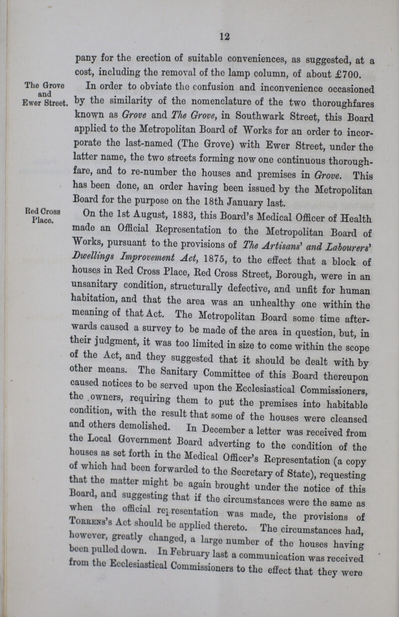 12 pany for the erection of suitable conveniences, as suggested, at a cost, including the removal of the lamp column, of about £700. The Grove and Ewer Street. In order to obviate the confusion and inconvenience occasioned by the similarity of the nomenclature of the two thoroughfares known as Grove and The Grove, in Southwark Street, this Board applied to the Metropolitan Board of Works for an order to incor porate the last-named (The Grove) with Ewer Street, under the latter name, the two streets forming now one continuous thorough fare, and to re-number the houses and premises in Grove. This has been done, an order having been issued by the Metropolitan Board for the purpose on the 18th January last. Red Cross Place. On the 1st August, 1883, this Board's Medical Officer of Health made an Official Representation to the Metropolitan Board of Works, pursuant to the provisions of The Artisans' and Labourers' Dwellings Improvement Act, 1875, to the effect that a block of houses in Red Cross Place, Red Cross Street, Borough, were in an unsanitary condition, structurally defective, and unfit for human habitation, and that the area was an unhealthy one within the meaning of that Act. The Metropolitan Board some time after wards caused a survey to be made of the area in question, but, in their judgment, it was too limited in size to come within the scope of the Act, and they suggested that it should be dealt with by other means. The Sanitary Committee of this Board thereupon caused notices to be served upon the Ecclesiastical Commissioners, the owners, requiring them to put the premises into habitable condition, with the result that some of the houses were cleansed and others demolished. In December a letter was received from the Local Government Board adverting to the condition of the houses as set forth in the Medical Officer's Representation (a copy of which had been forwarded to the Secretary of State), requesting that the matter might be again brought under the notice of this Board, and suggesting that if the circumstances were the same as when the official representation was made, the provisions of Torren's Act should be applied thereto. The circumstances had, however, greatly changed, a large number of the houses having been pulled down. In February last a communication was received from the Ecclesiastical Commissioners to the effect that they were