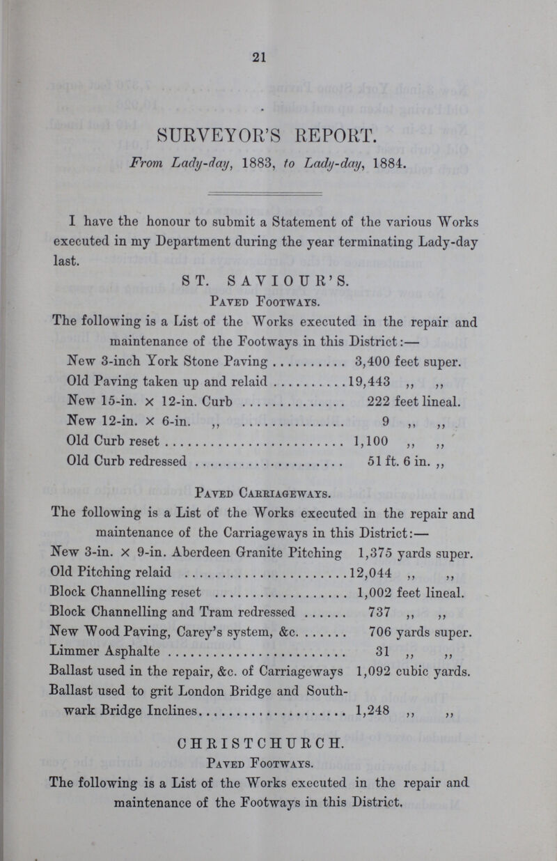 21 SURVEYOR'S REPORT. From Lady-day, 1883, to Lady-day, 1884. I have the honour to submit a Statement of the various Works executed in my Department during the year terminating Lady-day last. ST. SAVIOUR'S. Paved Footways. The following is a List of the Works executed in the repair and maintenance of the Footways in this District:— New 3-inch York Stone Paving 3,400 feet super. Old Paving taken up and relaid 19,443 „ „ New 15-in. x 12-in. Curb 222 feet lineal. New 12-in. x 6-in. „ 9 „ „ Old Curb reset 1,100 „ „ Old Curb redressed 51 ft. 6 in. „ Paved Caeeiageways. The following is a List of the Works executed in the repair and maintenance of the Carriageways in this District:— New 3-in. x 9-in. Aberdeen Granite Pitching 1,375 yards super. Old Pitching relaid 12,044 „ „ Block Channelling reset 1,002 feet lineal. Block Channelling and Tram redressed 737 „ „ New Wood Paving, Carey's system, &c. 706 yards super. Limmer Asphalte 31 „ „ Ballast used in the repair, &c. of Carriageways 1,092 cubic yards. Ballast used to grit London Bridge and South¬ wark Bridge Inclines 1,248 „ „ CHRISTCHURCH. Paved Footways. The following is a List of the Works executed in the repair and. maintenance of the Footways in this District.