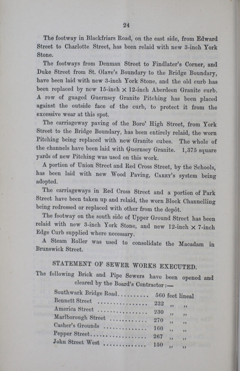 24 The footway in Blackfriars Road, on the east side, from Edward Street to Charlotte Street, has been relaid with new 3-inch York Stone. The footways from Denman Street to Findlater's Corner, and Duke Street from St. Olave's Boundary to the Bridge Boundary, have been laid with new 3-inch York Stone, and the old curb has been replaced by new 15-inch X 12-inch Aberdeen Granite curb. A row of guaged Guernsey Granite Pitching has been placed against the outside face of the curb, to protect it from the excessive wear at this spot. The carriageway paving of the Boro' High Street, from York Street to the Bridge Boundary, has been entirely relaid, the worn Pitching being replaced with new Granite cubes. The whole of the channels have been laid with Guernsey Granite. 1,375 square yards of new Pitching was used on this work. A portion of Union Street and Red Cross Street, by the Schools, has been laid with new Wood Paving, Carey's system being adopted. The carriageways in Red Cross Street and a portion of Park Street have been taken up and relaid, the worn Block Channelling being redressed or replaced with other from the depot. The footway on the south side of Upper Ground Street has been relaid with new 3-inch York Stone, and new 12-inch X 7-inch Edge Curb supplied where necessary. A Steam Roller was used to consolidate the Macadam in Brunswick Street. STATEMENT OF SEWER WORKS EXECUTED. The following Brick and Pipe Sewers have been opened and cleared by the Board's Contractor:— Southwark Bridge Road 560 feet lineal Bennett Street 232 „ „ America Street 230 „ „ Marlborough Street 270 „ „ Casher's Grounds 160 „ „ Pepper Street 267 „ „ John Street West 150 „ „