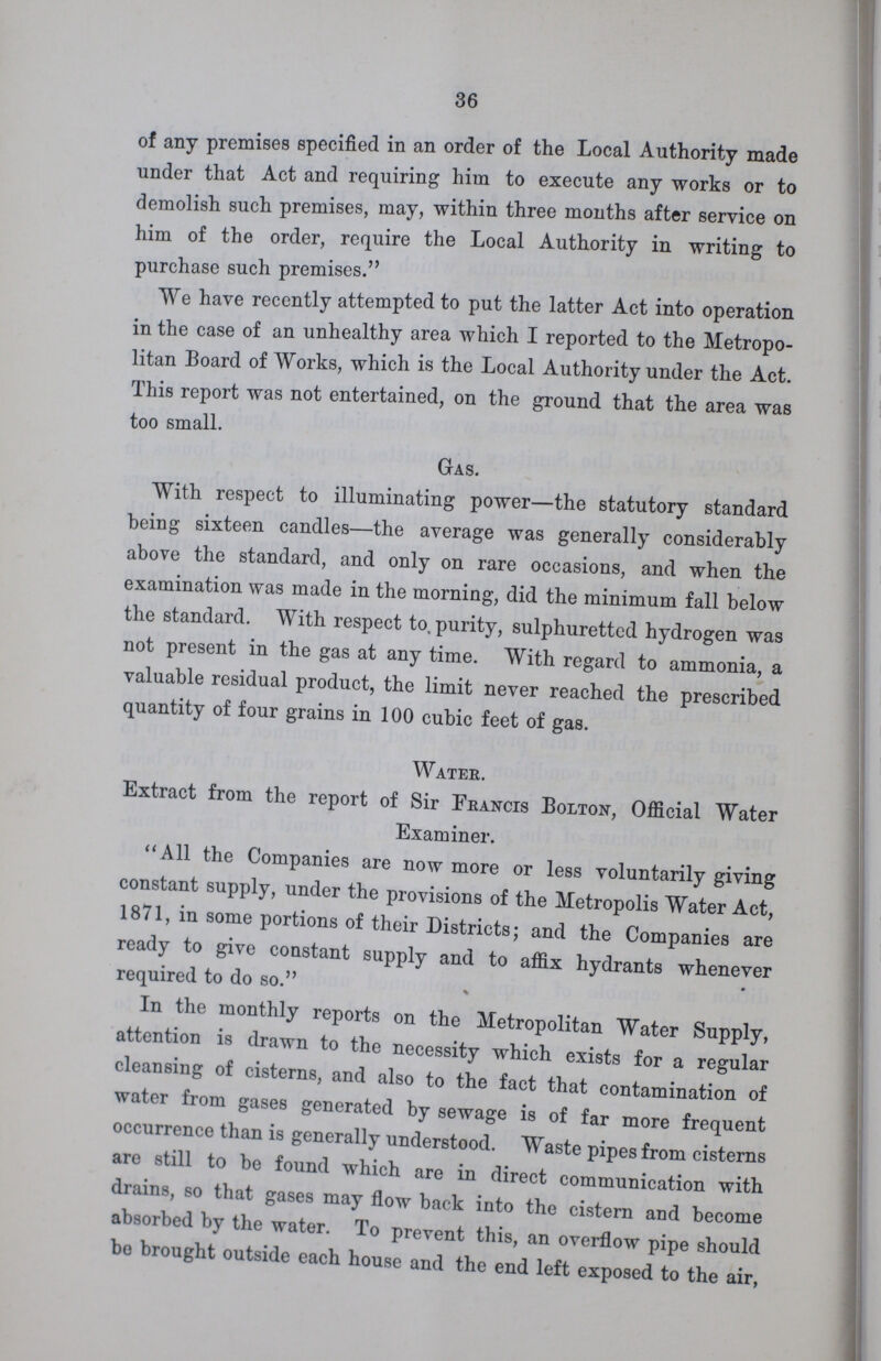 36 of any premises specified in an order of the Local Authority made under that Act and requiring him to execute any works or to demolish such premises, may, within three months after service on him of the order, require the Local Authority in writing to purchase such premises. We have recently attempted to put the latter Act into operation in the case of an unhealthy area which I reported to the Metropo litan Board of Works, which is the Local Authority under the Act. This report was not entertained, on the ground that the area was too small. Gas. With respect to illuminating power—the statutory standard being sixteen candles—the average was generally considerably above the standard, and only on rare occasions, and when the examination was made in the morning, did the minimum fall below the standard. With respect to. purity, sulphuretted hydrogen was not present in the gas at any time. With regard to ammonia, a valuable residual product, the limit never reached the prescribed quantity of four grains in 100 cubic feet of gas. Water. Extract from the report of Sir Francis Bolton, Official Water Examiner. All the Companies are now more or less voluntarily giving constant supply, under the provisions of the Metropolis Water Act, 1871, in some portions of their Districts; and the Companies are ready to give constant supply and to affix hydrants whenever required to do so. In the monthly reports on the Metropolitan Water Supply, attention is drawn to the necessity which exists for a regular cleansing of cisterns, and also to the fact that contamination of water from gases generated by sewage is of far more frequent occurrence than is generally understood. Waste pipes from cisterns are still to be found which are in direct communication with drains, so that gases may flow back into the cistern and become absorbed by the water. To prevent this, an overflow pipe should bo brought outside each house and the end left exposed to the air,